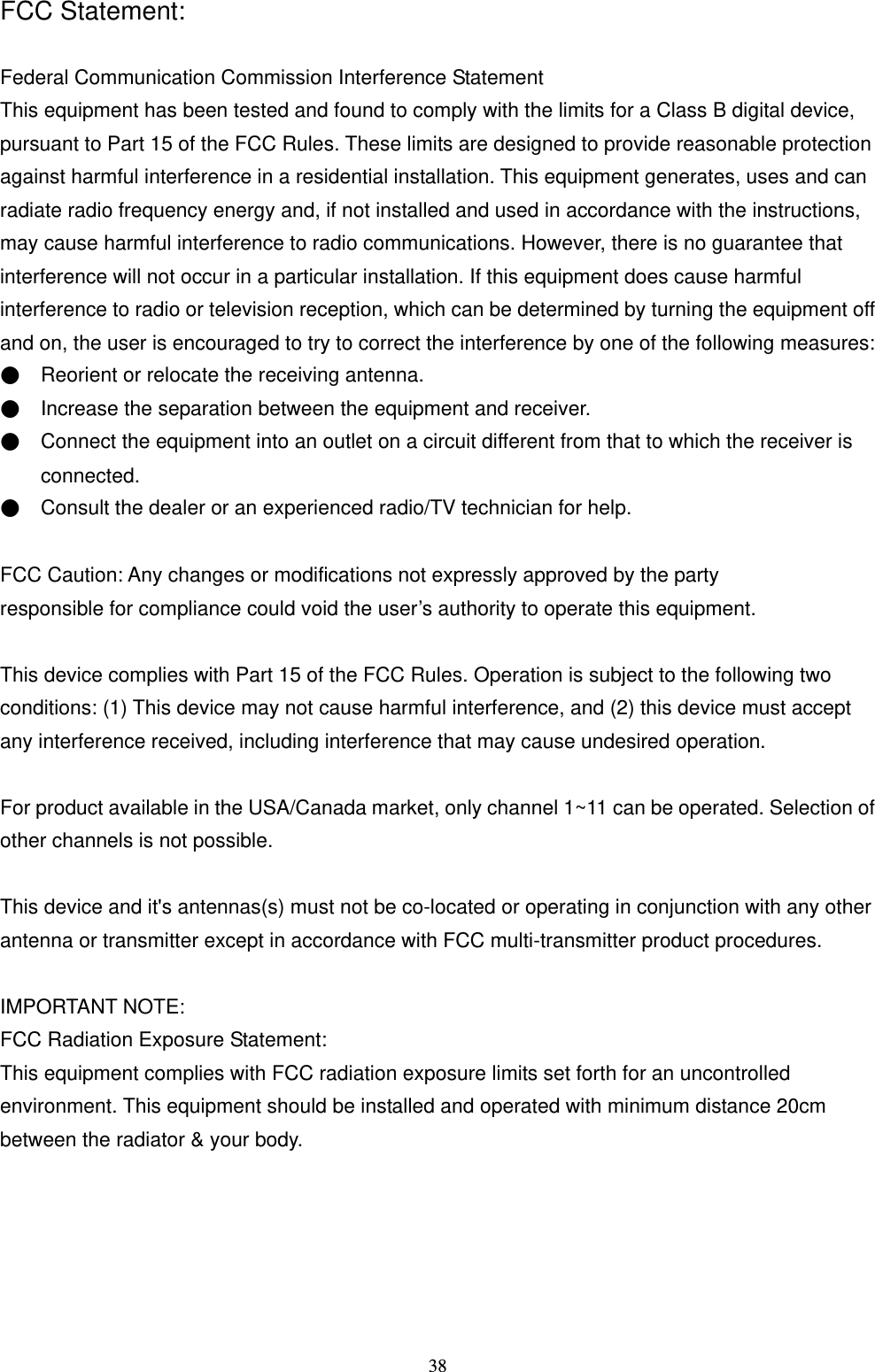  38FCC Statement:  Federal Communication Commission Interference Statement   This equipment has been tested and found to comply with the limits for a Class B digital device, pursuant to Part 15 of the FCC Rules. These limits are designed to provide reasonable protection against harmful interference in a residential installation. This equipment generates, uses and can radiate radio frequency energy and, if not installed and used in accordance with the instructions, may cause harmful interference to radio communications. However, there is no guarantee that interference will not occur in a particular installation. If this equipment does cause harmful interference to radio or television reception, which can be determined by turning the equipment off and on, the user is encouraged to try to correct the interference by one of the following measures: ●    Reorient or relocate the receiving antenna. ●    Increase the separation between the equipment and receiver. ●    Connect the equipment into an outlet on a circuit different from that to which the receiver is   connected. ●    Consult the dealer or an experienced radio/TV technician for help.  FCC Caution: Any changes or modifications not expressly approved by the party   responsible for compliance could void the user’s authority to operate this equipment.  This device complies with Part 15 of the FCC Rules. Operation is subject to the following two conditions: (1) This device may not cause harmful interference, and (2) this device must accept any interference received, including interference that may cause undesired operation.  For product available in the USA/Canada market, only channel 1~11 can be operated. Selection of other channels is not possible.  This device and it&apos;s antennas(s) must not be co-located or operating in conjunction with any other antenna or transmitter except in accordance with FCC multi-transmitter product procedures.  IMPORTANT NOTE: FCC Radiation Exposure Statement: This equipment complies with FCC radiation exposure limits set forth for an uncontrolled environment. This equipment should be installed and operated with minimum distance 20cm between the radiator &amp; your body.   