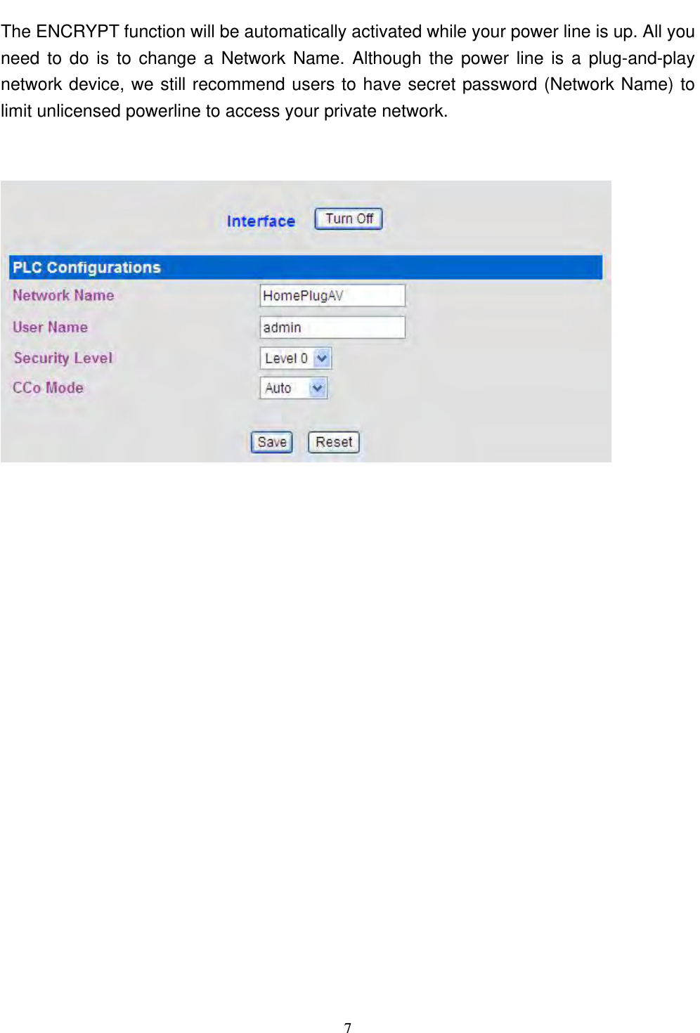  71.3 Setup Security on Powerline The ENCRYPT function will be automatically activated while your power line is up. All you need to do is to change a Network Name. Although the power line is a plug-and-play network device, we still recommend users to have secret password (Network Name) to limit unlicensed powerline to access your private network.   1.3 Setup Security on Powerline 