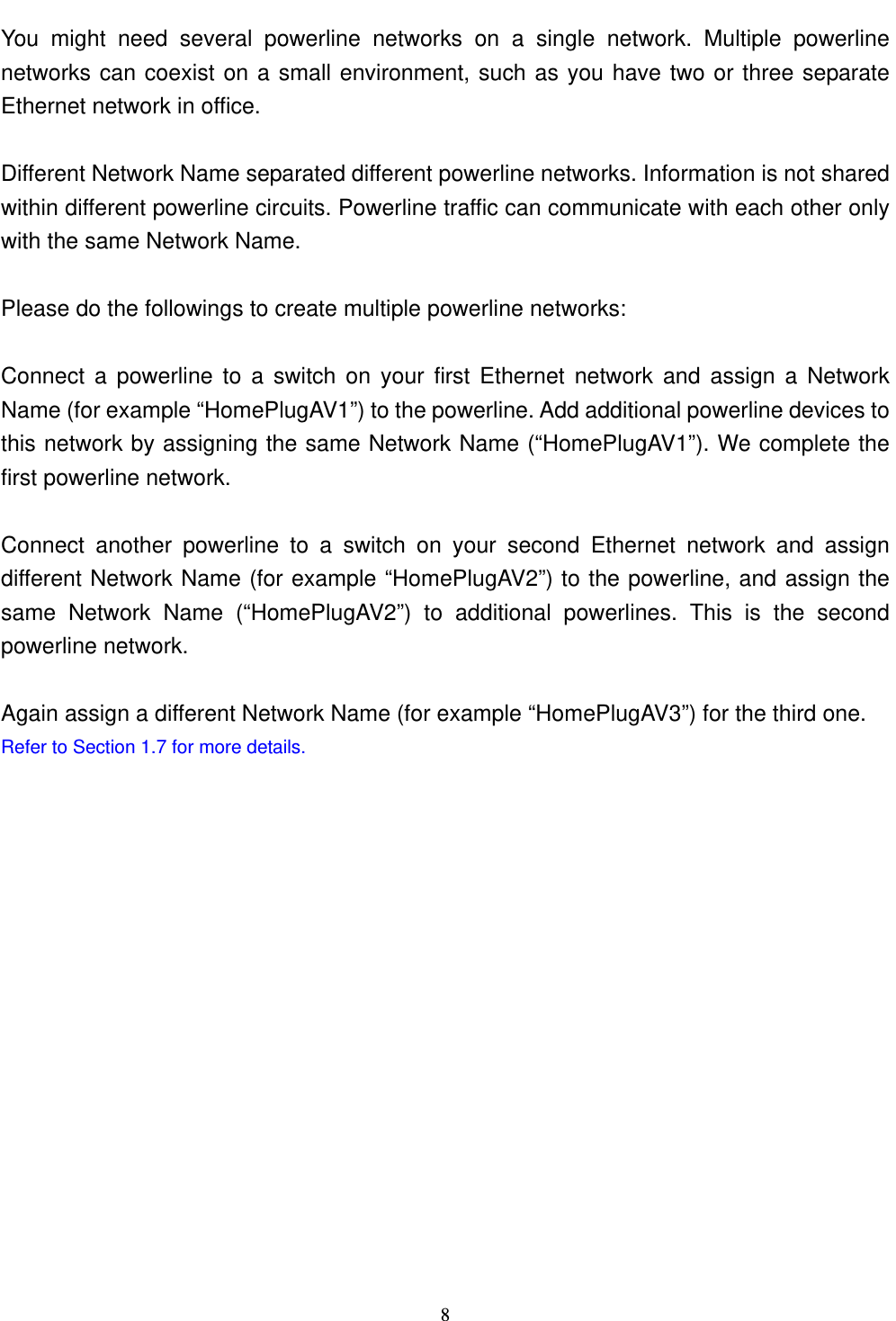  81.4 Setup Multiple Powerline Networks  You might need several powerline networks on a single network. Multiple powerline networks can coexist on a small environment, such as you have two or three separate Ethernet network in office.  Different Network Name separated different powerline networks. Information is not shared within different powerline circuits. Powerline traffic can communicate with each other only with the same Network Name.  Please do the followings to create multiple powerline networks:  Connect a powerline to a switch on your first Ethernet network and assign a Network Name (for example “HomePlugAV1”) to the powerline. Add additional powerline devices to this network by assigning the same Network Name (“HomePlugAV1”). We complete the first powerline network.  Connect another powerline to a switch on your second Ethernet network and assign different Network Name (for example “HomePlugAV2”) to the powerline, and assign the same Network Name (“HomePlugAV2”) to additional powerlines. This is the second powerline network.  Again assign a different Network Name (for example “HomePlugAV3”) for the third one. Refer to Section 1.7 for more details.     1.4 Setup Multiple Powerline Networks