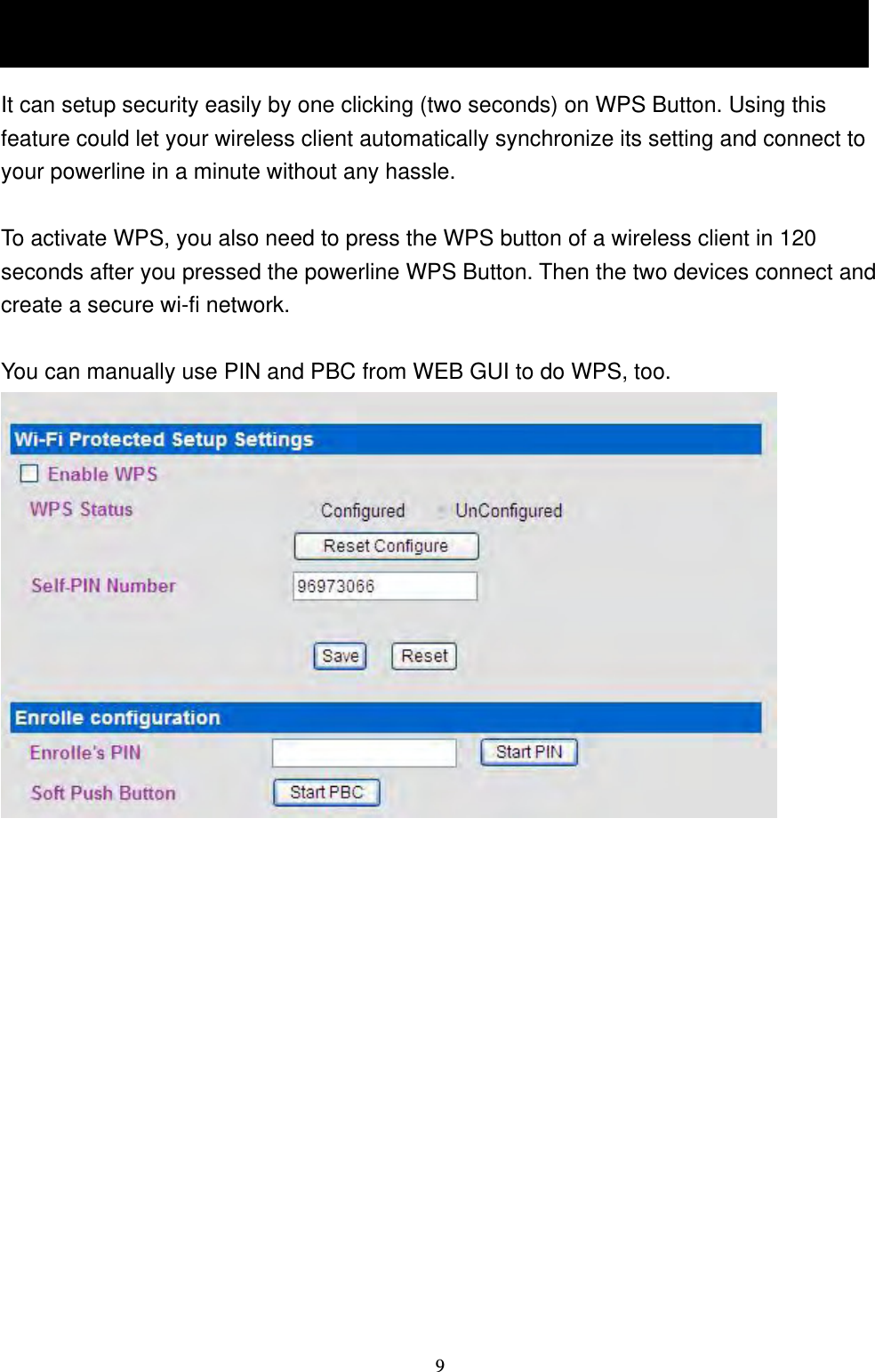  91.5 The WPS Button It can setup security easily by one clicking (two seconds) on WPS Button. Using this feature could let your wireless client automatically synchronize its setting and connect to your powerline in a minute without any hassle.    To activate WPS, you also need to press the WPS button of a wireless client in 120 seconds after you pressed the powerline WPS Button. Then the two devices connect and create a secure wi-fi network.    You can manually use PIN and PBC from WEB GUI to do WPS, too.  1.5 The WPS Button 