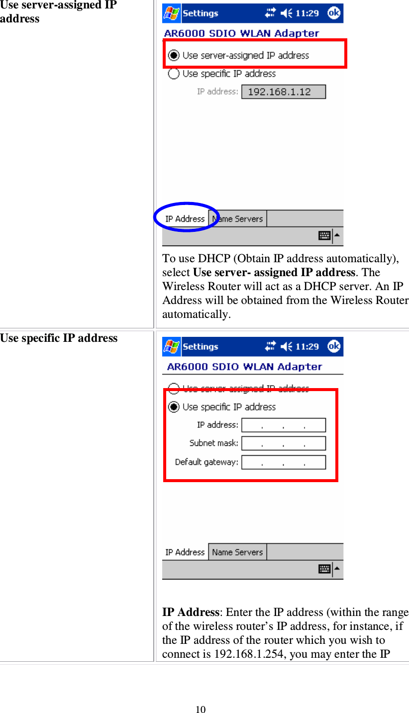 10 Use server-assigned IP address  To use DHCP (Obtain IP address automatically), select Use server- assigned IP address. The Wireless Router will act as a DHCP server. An IP Address will be obtained from the Wireless Router automatically. Use specific IP address   IP Address: Enter the IP address (within the range of the wireless router’s IP address, for instance, if the IP address of the router which you wish to connect is 192.168.1.254, you may enter the IP 