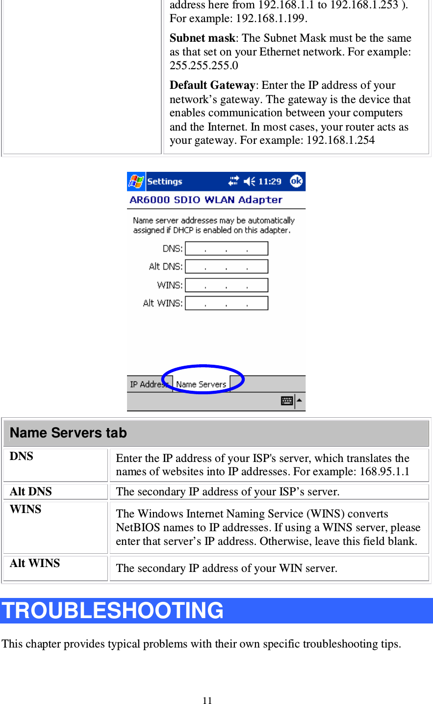 11 address here from 192.168.1.1 to 192.168.1.253 ). For example: 192.168.1.199. Subnet mask: The Subnet Mask must be the same as that set on your Ethernet network. For example: 255.255.255.0 Default Gateway: Enter the IP address of your network’s gateway. The gateway is the device that enables communication between your computers and the Internet. In most cases, your router acts as your gateway. For example: 192.168.1.254   Name Servers tab DNS  Enter the IP address of your ISP&apos;s server, which translates the names of websites into IP addresses. For example: 168.95.1.1 Alt DNS  The secondary IP address of your ISP’s server. WINS  The Windows Internet Naming Service (WINS) converts NetBIOS names to IP addresses. If using a WINS server, please enter that server’s IP address. Otherwise, leave this field blank. Alt WINS  The secondary IP address of your WIN server.  TROUBLESHOOTING This chapter provides typical problems with their own specific troubleshooting tips. 