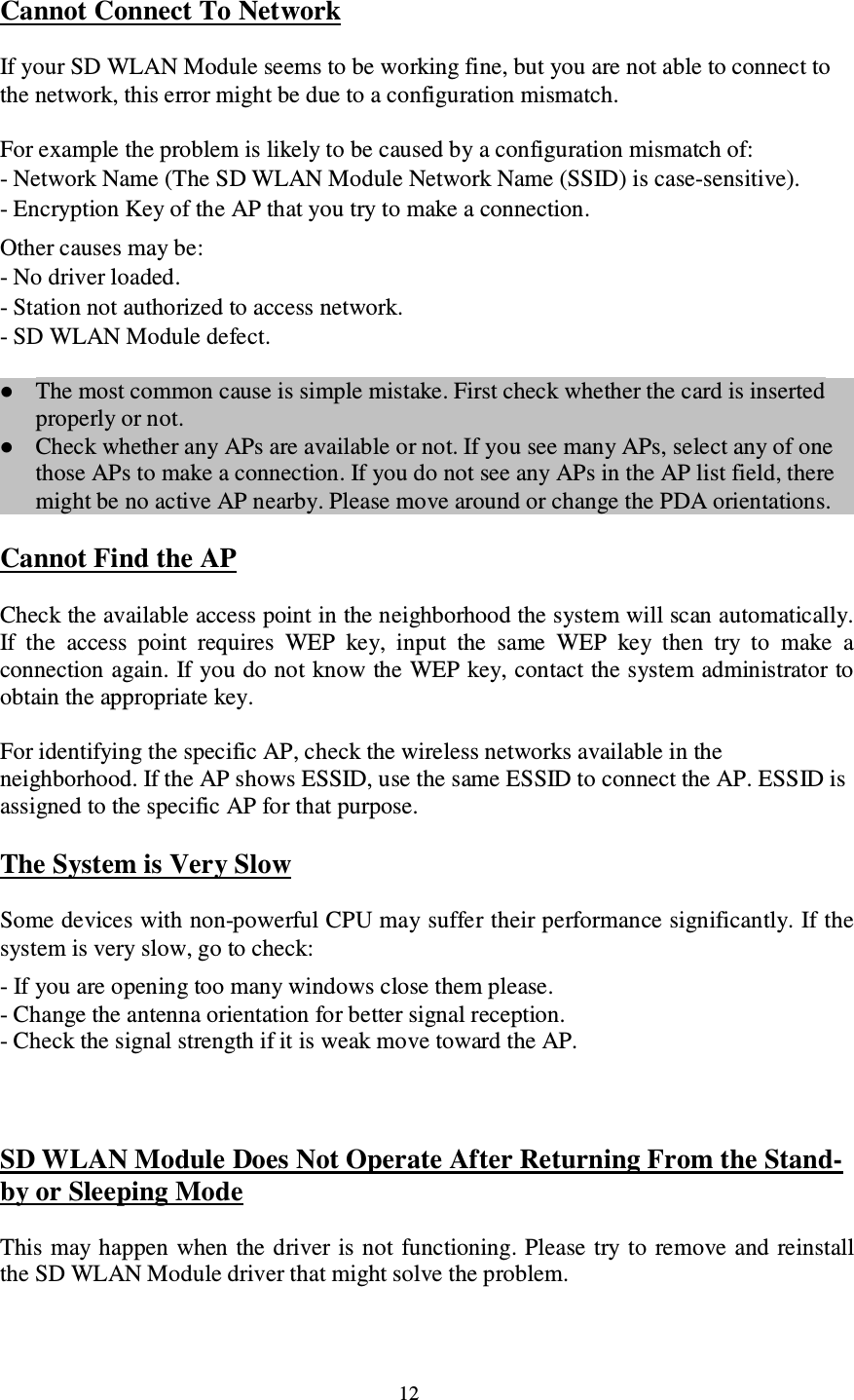 12 Cannot Connect To Network If your SD WLAN Module seems to be working fine, but you are not able to connect to the network, this error might be due to a configuration mismatch. For example the problem is likely to be caused by a configuration mismatch of: - Network Name (The SD WLAN Module Network Name (SSID) is case-sensitive). - Encryption Key of the AP that you try to make a connection. Other causes may be: - No driver loaded. - Station not authorized to access network. - SD WLAN Module defect.  The most common cause is simple mistake. First check whether the card is inserted properly or not.   Check whether any APs are available or not. If you see many APs, select any of one those APs to make a connection. If you do not see any APs in the AP list field, there might be no active AP nearby. Please move around or change the PDA orientations.  Cannot Find the AP Check the available access point in the neighborhood the system will scan automatically. If  the  access  point  requires  WEP  key,  input  the  same  WEP  key  then  try  to  make  a connection again. If you do not know the WEP key, contact the system administrator to obtain the appropriate key. For identifying the specific AP, check the wireless networks available in the neighborhood. If the AP shows ESSID, use the same ESSID to connect the AP. ESSID is assigned to the specific AP for that purpose. The System is Very Slow Some devices with non-powerful CPU may suffer their performance significantly. If the system is very slow, go to check:  - If you are opening too many windows close them please. - Change the antenna orientation for better signal reception. - Check the signal strength if it is weak move toward the AP.  SD WLAN Module Does Not Operate After Returning From the Stand-by or Sleeping Mode This may happen when the driver is not  functioning. Please try to  remove and reinstall the SD WLAN Module driver that might solve the problem. 