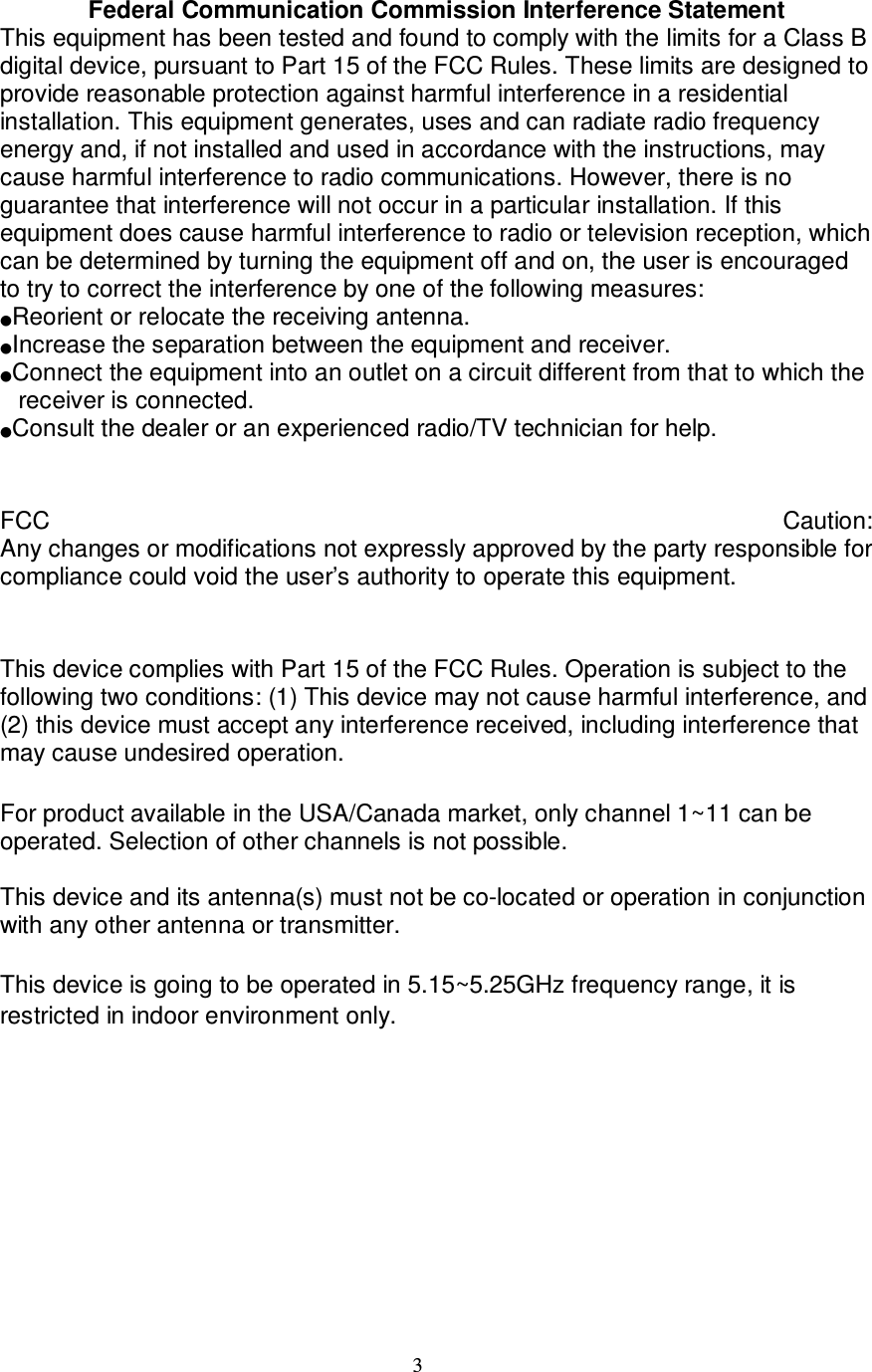 3  Federal Communication Commission Interference Statement  This equipment has been tested and found to comply with the limits for a Class B digital device, pursuant to Part 15 of the FCC Rules. These limits are designed to provide reasonable protection against harmful interference in a residential installation. This equipment generates, uses and can radiate radio frequency energy and, if not installed and used in accordance with the instructions, may cause harmful interference to radio communications. However, there is no guarantee that interference will not occur in a particular installation. If this equipment does cause harmful interference to radio or television reception, which can be determined by turning the equipment off and on, the user is encouraged to try to correct the interference by one of the following measures: ϥReorient or relocate the receiving antenna. ϥIncrease the separation between the equipment and receiver. ϥConnect the equipment into an outlet on a circuit different from that to which the receiver is connected. ϥConsult the dealer or an experienced radio/TV technician for help.   FCC  Caution:  Any changes or modifications not expressly approved by the party responsible for compliance could void the user’s authority to operate this equipment.   This device complies with Part 15 of the FCC Rules. Operation is subject to the following two conditions: (1) This device may not cause harmful interference, and (2) this device must accept any interference received, including interference that may cause undesired operation.ʳ For product available in the USA/Canada market, only channel 1~11 can be operated. Selection of other channels is not possible.ʳ This device and its antenna(s) must not be co-located or operation in conjunction with any other antenna or transmitter.ʳʳʳʳThis device is going to be operated in 5.15~5.25GHz frequency range, it is restricted in indoor environment only.     