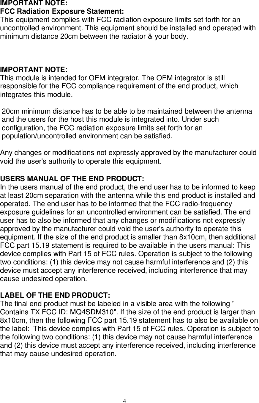 4    IMPORTANT NOTE: FCC Radiation Exposure Statement: This equipment complies with FCC radiation exposure limits set forth for an uncontrolled environment. This equipment should be installed and operated with minimum distance 20cm between the radiator &amp; your body.     IMPORTANT NOTE: This module is intended for OEM integrator. The OEM integrator is still responsible for the FCC compliance requirement of the end product, which integrates this module.  20cm minimum distance has to be able to be maintained between the antenna and the users for the host this module is integrated into. Under such configuration, the FCC radiation exposure limits set forth for an population/uncontrolled environment can be satisfied.   Any changes or modifications not expressly approved by the manufacturer could void the user&apos;s authority to operate this equipment. ʳUSERS MANUAL OF THE END PRODUCT: In the users manual of the end product, the end user has to be informed to keep at least 20cm separation with the antenna while this end product is installed and operated. The end user has to be informed that the FCC radio-frequency exposure guidelines for an uncontrolled environment can be satisfied. The end user has to also be informed that any changes or modifications not expressly approved by the manufacturer could void the user&apos;s authority to operate this equipment.ʳIf the size of the end product is smaller than 8x10cm, then additional FCC part 15.19 statement is required to be available in the users manual: This device complies with Part 15 of FCC rules. Operation is subject to the following two conditions: (1) this device may not cause harmful interference and (2) this device must accept any interference received, including interference that may cause undesired operation.  LABEL OF THE END PRODUCT: The final end product must be labeled in a visible area with the following &quot; Contains TX FCC ID: MQ4SDM310&quot;. If the size of the end product is larger than 8x10cm, then the following FCC part 15.19 statement has to also be available on the label:  This device complies with Part 15 of FCC rules. Operation is subject to the following two conditions: (1) this device may not cause harmful interference and (2) this device must accept any interference received, including interference that may cause undesired operation.  