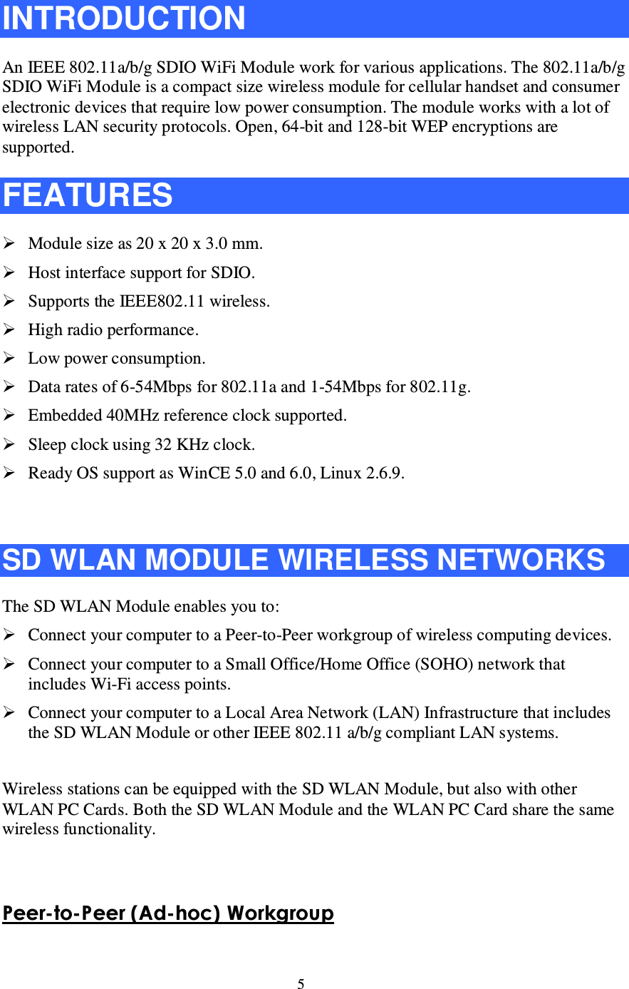 5  INTRODUCTION An IEEE 802.11a/b/g SDIO WiFi Module work for various applications. The 802.11a/b/g SDIO WiFi Module is a compact size wireless module for cellular handset and consumer electronic devices that require low power consumption. The module works with a lot of wireless LAN security protocols. Open, 64-bit and 128-bit WEP encryptions are supported. FEATURES  Module size as 20 x 20 x 3.0 mm.  Host interface support for SDIO.  Supports the IEEE802.11 wireless.  High radio performance.  Low power consumption.  Data rates of 6-54Mbps for 802.11a and 1-54Mbps for 802.11g.  Embedded 40MHz reference clock supported.  Sleep clock using 32 KHz clock.  Ready OS support as WinCE 5.0 and 6.0, Linux 2.6.9.  SD WLAN MODULE WIRELESS NETWORKS The SD WLAN Module enables you to:  Connect your computer to a Peer-to-Peer workgroup of wireless computing devices.  Connect your computer to a Small Office/Home Office (SOHO) network that includes Wi-Fi access points.  Connect your computer to a Local Area Network (LAN) Infrastructure that includes the SD WLAN Module or other IEEE 802.11 a/b/g compliant LAN systems.  Wireless stations can be equipped with the SD WLAN Module, but also with other WLAN PC Cards. Both the SD WLAN Module and the WLAN PC Card share the same wireless functionality.   Peer-t o -Peer ( A d -h o c ) W o rk g ro u p  