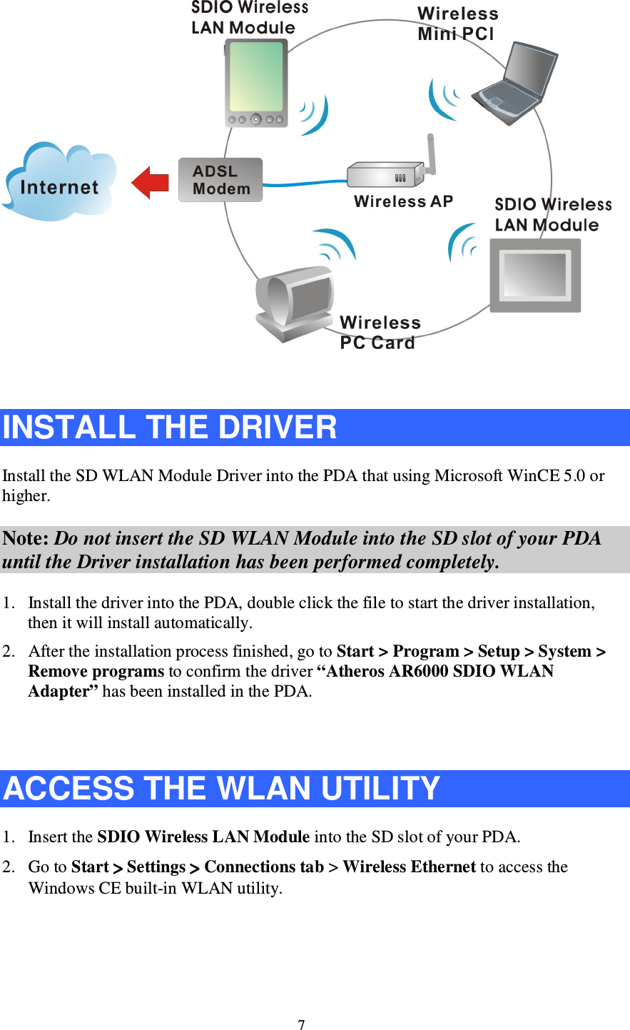 7   INSTALL THE DRIVER Install the SD WLAN Module Driver into the PDA that using Microsoft WinCE 5.0 or higher. Note: Do not insert the SD WLAN Module into the SD slot of your PDA until the Driver installation has been performed completely. 1. Install the driver into the PDA, double click the file to start the driver installation, then it will install automatically.  2. After the installation process finished, go to Start &gt; Program &gt; Setup &gt; System &gt; Remove programs to confirm the driver “Atheros AR6000 SDIO WLAN Adapter” has been installed in the PDA.    ACCESS THE WLAN UTILITY 1. Insert the SDIO Wireless LAN Module into the SD slot of your PDA. 2. Go to Start ˑˑˑˑ Settings ˑˑˑˑʳʳʳʳConnections tab &gt; Wireless Ethernet to access the    Windows CE built-in WLAN utility.  