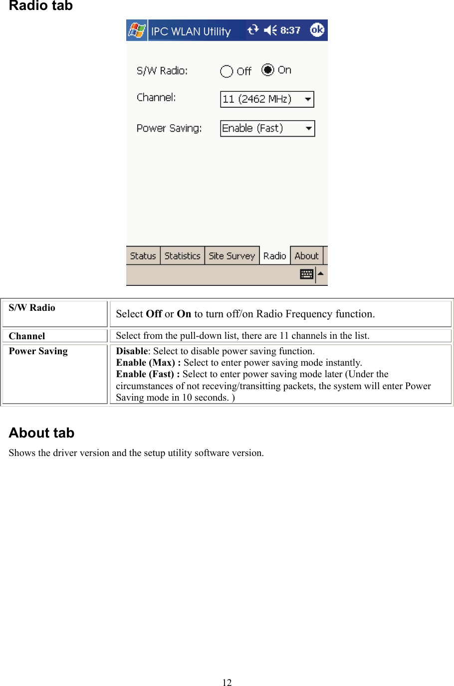  12Radio tab  S/W Radio  Select Off or On to turn off/on Radio Frequency function. Channel  Select from the pull-down list, there are 11 channels in the list. Power Saving  Disable: Select to disable power saving function. Enable (Max) : Select to enter power saving mode instantly. Enable (Fast) : Select to enter power saving mode later (Under the circumstances of not receving/transitting packets, the system will enter Power Saving mode in 10 seconds. )  About tab Shows the driver version and the setup utility software version.  