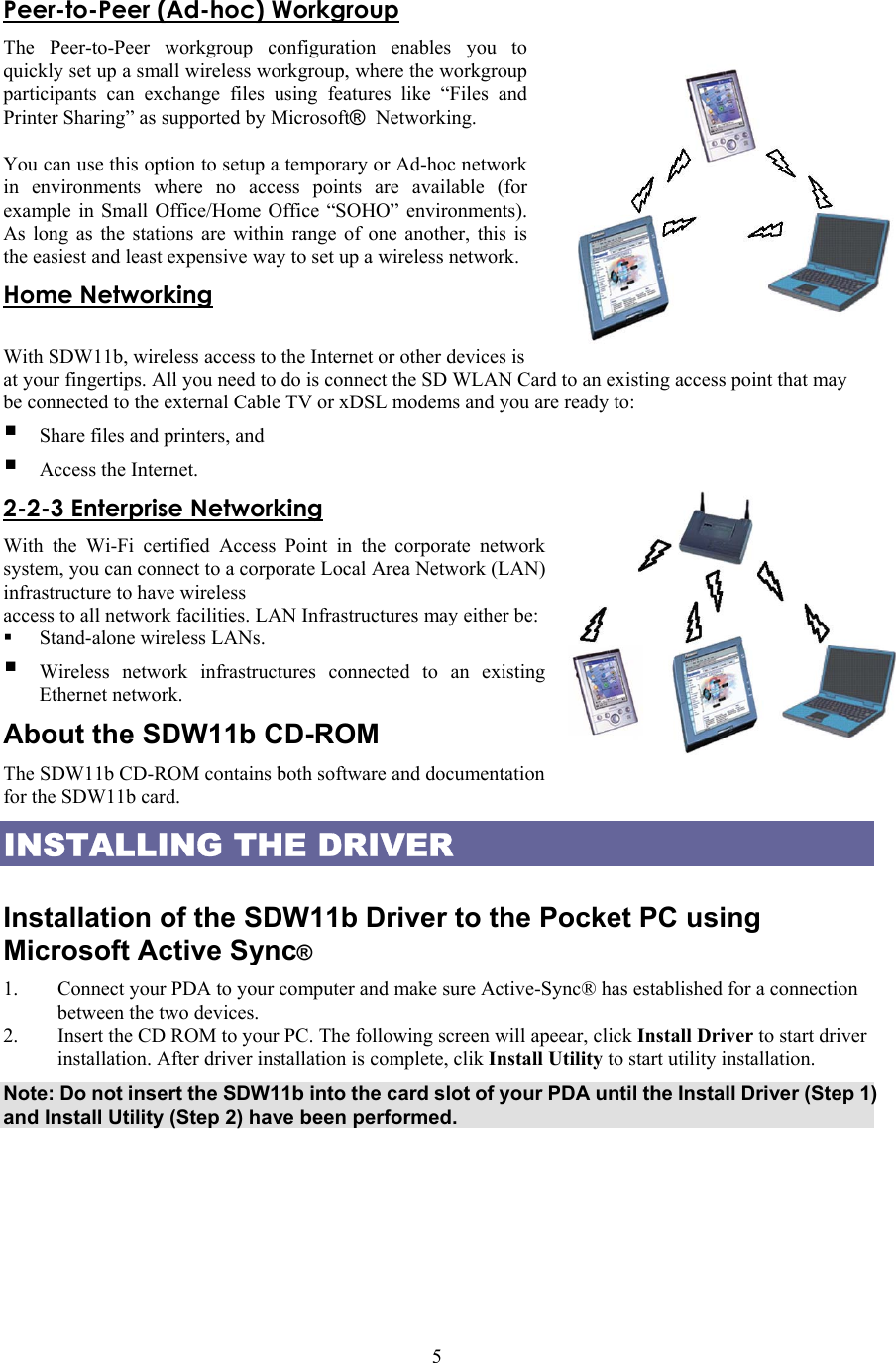  5Peer-to-Peer (Ad-hoc) Workgroup The Peer-to-Peer workgroup configuration enables you to quickly set up a small wireless workgroup, where the workgroup participants can exchange files using features like “Files and Printer Sharing” as supported by Microsoft® Networking.   You can use this option to setup a temporary or Ad-hoc network in environments where no access points are available (for example in Small Office/Home Office “SOHO” environments). As long as the stations are within range of one another, this is the easiest and least expensive way to set up a wireless network. Home Networking  With SDW11b, wireless access to the Internet or other devices is at your fingertips. All you need to do is connect the SD WLAN Card to an existing access point that may be connected to the external Cable TV or xDSL modems and you are ready to:    Share files and printers, and  Access the Internet. 2-2-3 Enterprise Networking With the Wi-Fi certified Access Point in the corporate network system, you can connect to a corporate Local Area Network (LAN) infrastructure to have wireless access to all network facilities. LAN Infrastructures may either be:     Stand-alone wireless LANs.  Wireless network infrastructures connected to an existing Ethernet network. About the SDW11b CD-ROM The SDW11b CD-ROM contains both software and documentation for the SDW11b card. INSTALLING THE DRIVER  Installation of the SDW11b Driver to the Pocket PC using Microsoft Active Sync® 1.  Connect your PDA to your computer and make sure Active-Sync® has established for a connection between the two devices. 2.  Insert the CD ROM to your PC. The following screen will apeear, click Install Driver to start driver installation. After driver installation is complete, clik Install Utility to start utility installation. Note: Do not insert the SDW11b into the card slot of your PDA until the Install Driver (Step 1) and Install Utility (Step 2) have been performed.  