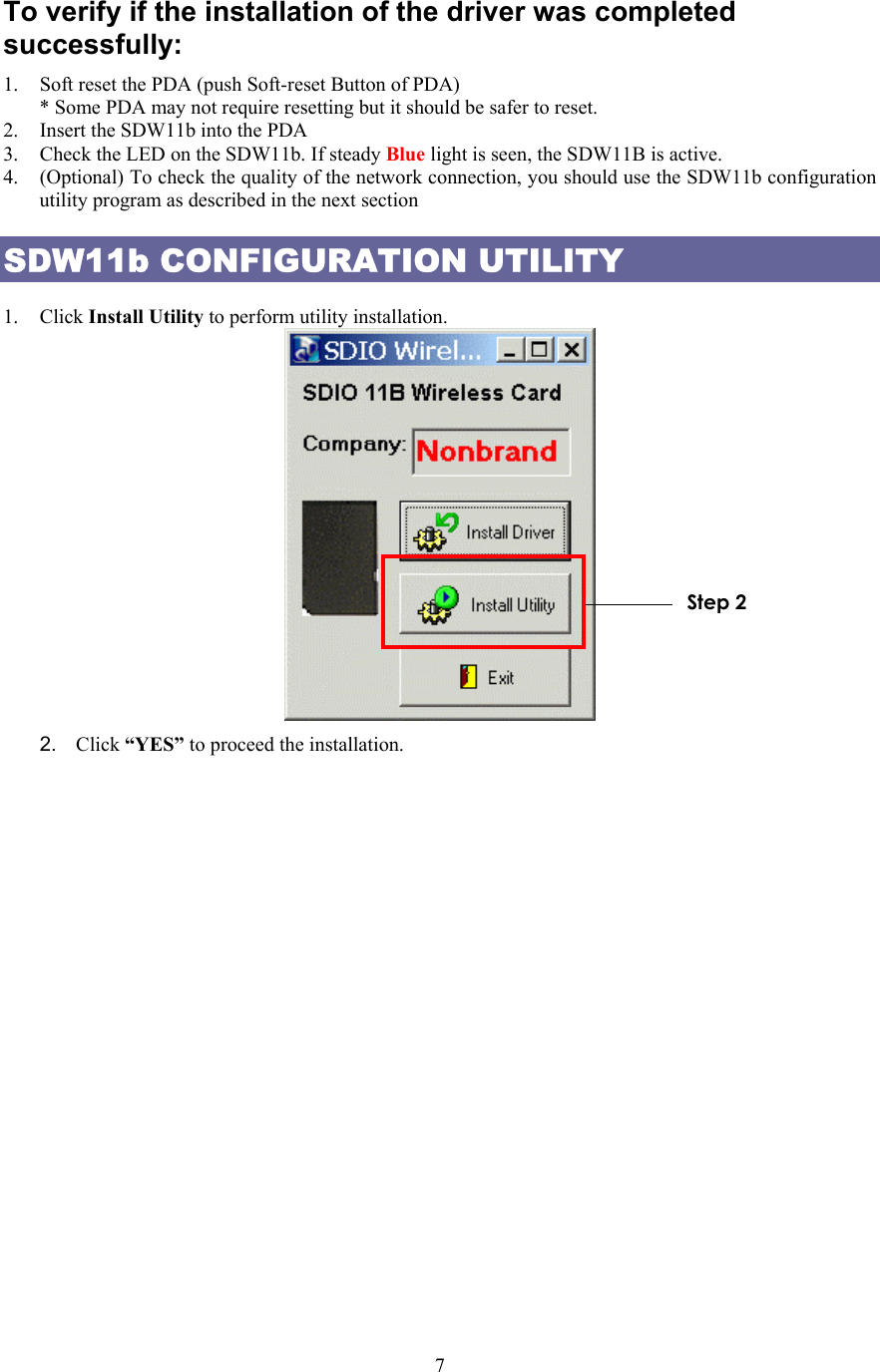  7To verify if the installation of the driver was completed successfully: 1.  Soft reset the PDA (push Soft-reset Button of PDA) * Some PDA may not require resetting but it should be safer to reset. 2.  Insert the SDW11b into the PDA 3.  Check the LED on the SDW11b. If steady Blue light is seen, the SDW11B is active. 4.  (Optional) To check the quality of the network connection, you should use the SDW11b configuration utility program as described in the next section SDW11b CONFIGURATION UTILITY  1. Click Install Utility to perform utility installation.    2.  Click “YES” to proceed the installation. Step 2 
