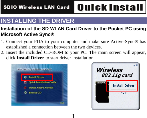   1INSTALLING THE DRIVER Installation of the SD WLAN Card Driver to the Pocket PC using Microsoft Active Sync® 1. Connect your PDA to your computer and make sure Active-Sync® has established a connection between the two devices. 2. Insert the included CD-ROM to your PC. The main screen will appear, click Install Driver to start driver installation.        