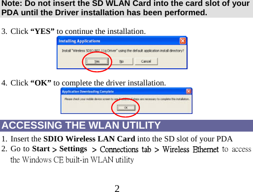 2   Note: Do not insert the SD WLAN Card into the card slot of your PDA until the Driver installation has been performed.  3. Click “YES” to continue the installation.     4. Click “OK” to complete the driver installation.  ACCESSING THE WLAN UTILITY 1. Insert the SDIO Wireless LAN Card into the SD slot of your PDA 2. Go to Start &gt; Settings  &gt;  Connections  tab  &gt;  Wireless  Ethernet  to  access the Windows CE built-in WLAN utility       