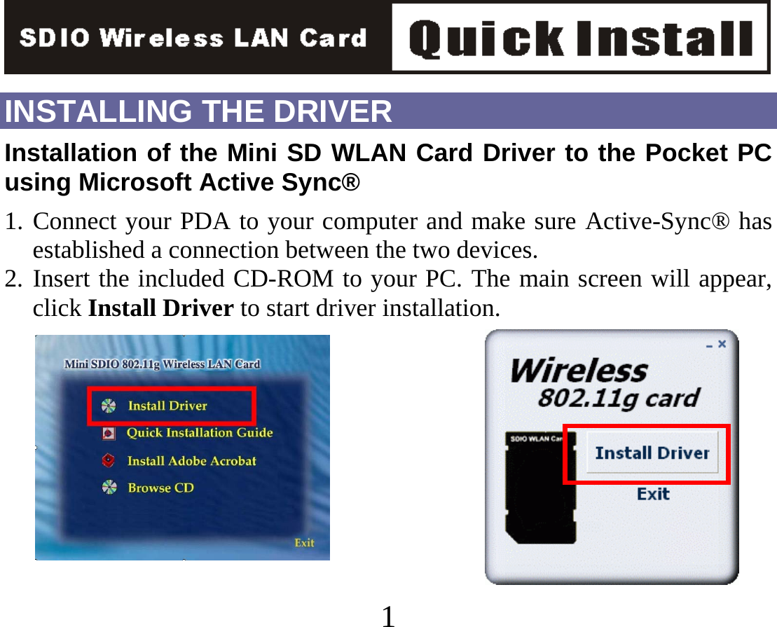   1INSTALLING THE DRIVER Installation of the Mini SD WLAN Card Driver to the Pocket PC using Microsoft Active Sync® 1. Connect your PDA to your computer and make sure Active-Sync® has established a connection between the two devices. 2. Insert the included CD-ROM to your PC. The main screen will appear, click Install Driver to start driver installation.        