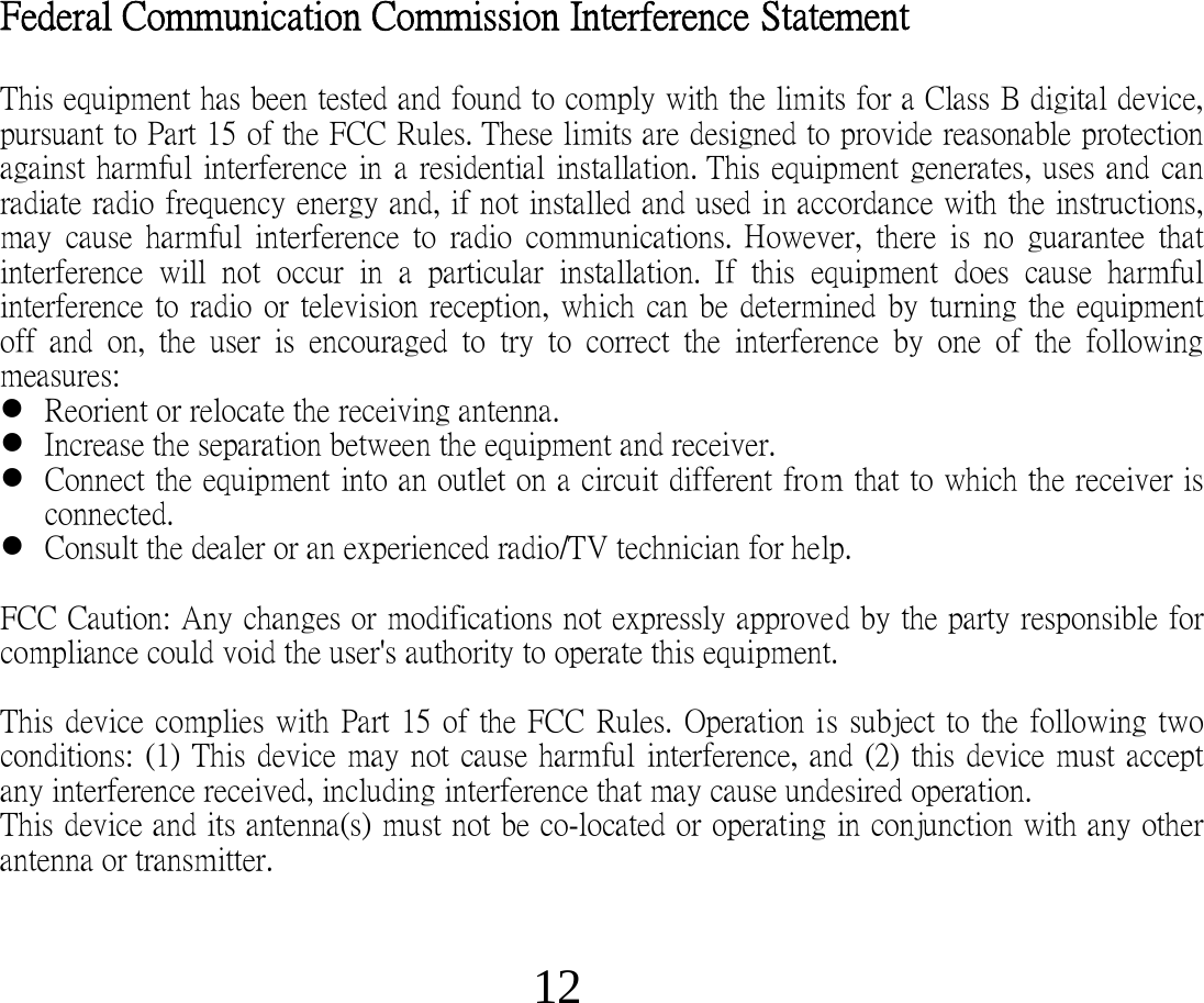 12 Federal Communication Commission Interference  Statement   This equipment has been tested and found to comply with the limits for a Class B digital device, pursuant to Part 15 of the FCC Rules. These limits are designed to provide reasonable protection against harmful  interference in  a  residential installation. This equipment generates, uses and can radiate radio frequency energy and, if not installed and used in accordance with the instructions, may   cause  harmful  interference  to  radio  communications. However,  there  is  no  guarantee  that interference  will  not  occur  in  a  particular  installation. If  this  equipment  does  cause  harmful interference  to radio  or television reception,  which can be determined by turning the equipment off  and  on,  the  user  is  encouraged  to   try  to  correct  the  interference  by  one  of  the  following measures:   Reorient or relocate the receiving antenna.  Increase the separation between the equipment and receiver.  Connect the equipment into an outlet on a circuit different from that to which the receiver is connected.  Consult the dealer or an experienced radio/TV technician for help.  FCC Caution: Any changes or modifications not expressly approved by the party responsible for compliance could void the user&apos;s authority to operate this equipment.    This device  complies with Part 15 of  the FCC  Rules. Operation is subject to  the  following two conditions:    (1)  This device may not cause harmful  interference, and (2) this device  must accept any interference received, including  interference that may cause undesired operation.  This device and its antenna(s) must not be co-located or operating in conjunction with any other antenna or transmitter.   