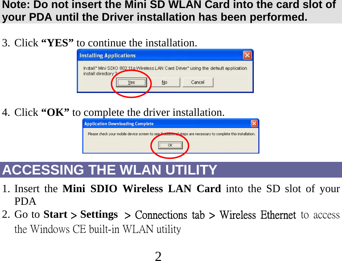2   Note: Do not insert the Mini SD WLAN Card into the card slot of your PDA until the Driver installation has been performed.  3. Click “YES” to continue the installation.     4. Click “OK” to complete the driver installation.  ACCESSING THE WLAN UTILITY 1. Insert the Mini SDIO Wireless LAN Card into the SD slot of your PDA 2. Go to Start &gt; Settings  &gt;  Connections  tab  &gt;  Wireless  Ethernet  to  access the Windows CE built-in WLAN utility      