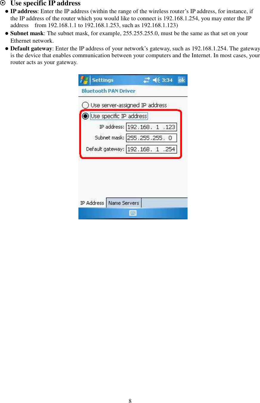   8   Use specific IP address  IP address: Enter the IP address (within the range of the wireless router’s IP address, for instance, if the IP address of the router which you would like to connect is 192.168.1.254, you may enter the IP address    from 192.168.1.1 to 192.168.1.253, such as 192.168.1.123)    Subnet mask: The subnet mask, for example, 255.255.255.0, must be the same as that set on your Ethernet network.    Default gateway: Enter the IP address of your network’s gateway, such as 192.168.1.254. The gateway is the device that enables communication between your computers and the Internet. In most cases, your router acts as your gateway.    