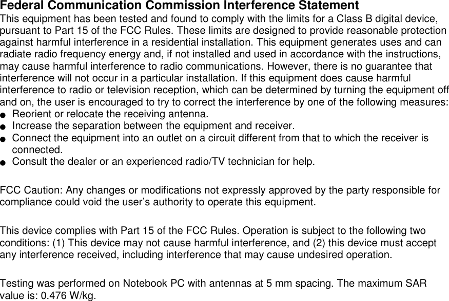   Federal Communication Commission Interference Statement   This equipment has been tested and found to comply with the limits for a Class B digital device, pursuant to Part 15 of the FCC Rules. These limits are designed to provide reasonable protection against harmful interference in a residential installation. This equipment generates uses and can radiate radio frequency energy and, if not installed and used in accordance with the instructions, may cause harmful interference to radio communications. However, there is no guarantee that interference will not occur in a particular installation. If this equipment does cause harmful interference to radio or television reception, which can be determined by turning the equipment off and on, the user is encouraged to try to correct the interference by one of the following measures: ●   Reorient or relocate the receiving antenna. ●   Increase the separation between the equipment and receiver. ●   Connect the equipment into an outlet on a circuit different from that to which the receiver is connected. ●   Consult the dealer or an experienced radio/TV technician for help.  FCC Caution: Any changes or modifications not expressly approved by the party responsible for compliance could void the user’s authority to operate this equipment.  This device complies with Part 15 of the FCC Rules. Operation is subject to the following two conditions: (1) This device may not cause harmful interference, and (2) this device must accept any interference received, including interference that may cause undesired operation.  Testing was performed on Notebook PC with antennas at 5 mm spacing. The maximum SAR value is: 0.476 W/kg.     