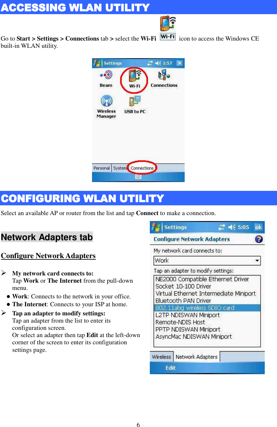   6  ACCESSING ACCESSING ACCESSING ACCESSING WWWWLANLANLANLAN    UUUUTILITYTILITYTILITYTILITY    Go to Start &gt; Settings &gt; Connections tab &gt; select the Wi-Fi    icon to access the Windows CE built-in WLAN utility.  CCCCONFIGURING ONFIGURING ONFIGURING ONFIGURING WLAN UWLAN UWLAN UWLAN UTILITYTILITYTILITYTILITY    Select an available AP or router from the list and tap Connect to make a connection.  Network Adapters tab Configure Network Adapters  My network card connects to:   Tap Work or The Internet from the pull-down menu.  Work: Connects to the network in your office.  The Internet: Connects to your ISP at home.  Tap an adapter to modify settings:   Tap an adapter from the list to enter its configuration screen.   Or select an adapter then tap Edit at the left-down corner of the screen to enter its configuration settings page.       