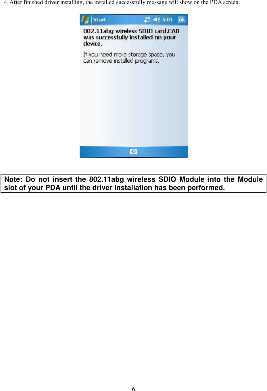   6  4. After finished driver installing, the installed successfully message will show on the PDA screen.   Note:  Do  not insert the  802.11abg wireless SDIO  Module  into the  Module slot of your PDA until the driver installation has been performed. 