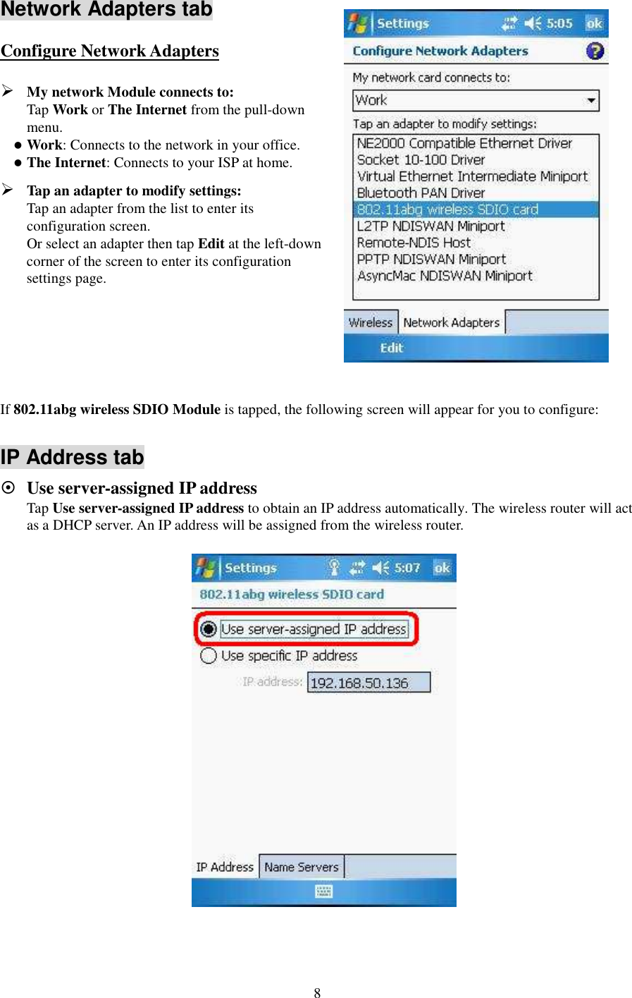   8 Network Adapters tab Configure Network Adapters  My network Module connects to:   Tap Work or The Internet from the pull-down menu.  Work: Connects to the network in your office.  The Internet: Connects to your ISP at home.  Tap an adapter to modify settings:   Tap an adapter from the list to enter its configuration screen.   Or select an adapter then tap Edit at the left-down corner of the screen to enter its configuration settings page.      If 802.11abg wireless SDIO Module is tapped, the following screen will appear for you to configure:  IP Address tab  Use server-assigned IP address Tap Use server-assigned IP address to obtain an IP address automatically. The wireless router will act as a DHCP server. An IP address will be assigned from the wireless router.  