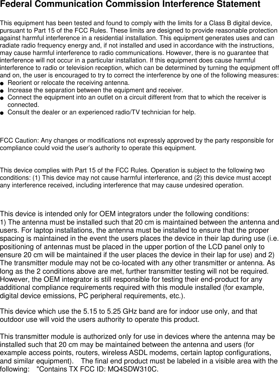  Federal Communication Commission Interference Statement  This equipment has been tested and found to comply with the limits for a Class B digital device, pursuant to Part 15 of the FCC Rules. These limits are designed to provide reasonable protection against harmful interference in a residential installation. This equipment generates uses and can radiate radio frequency energy and, if not installed and used in accordance with the instructions, may cause harmful interference to radio communications. However, there is no guarantee that interference will not occur in a particular installation. If this equipment does cause harmful interference to radio or television reception, which can be determined by turning the equipment off and on, the user is encouraged to try to correct the interference by one of the following measures: ●   Reorient or relocate the receiving antenna. ●   Increase the separation between the equipment and receiver. ●   Connect the equipment into an outlet on a circuit different from that to which the receiver is connected. ●   Consult the dealer or an experienced radio/TV technician for help.   FCC Caution: Any changes or modifications not expressly approved by the party responsible for compliance could void the user’s authority to operate this equipment.   This device complies with Part 15 of the FCC Rules. Operation is subject to the following two conditions: (1) This device may not cause harmful interference, and (2) this device must accept any interference received, including interference that may cause undesired operation.   This device is intended only for OEM integrators under the following conditions: 1) The antenna must be installed such that 20 cm is maintained between the antenna and users. For laptop installations, the antenna must be installed to ensure that the proper spacing is maintained in the event the users places the device in their lap during use (i.e. positioning of antennas must be placed in the upper portion of the LCD panel only to ensure 20 cm will be maintained if the user places the device in their lap for use) and 2) The transmitter module may not be co-located with any other transmitter or antenna. As long as the 2 conditions above are met, further transmitter testing will not be required. However, the OEM integrator is still responsible for testing their end-product for any additional compliance requirements required with this module installed (for example, digital device emissions, PC peripheral requirements, etc.).  This device which use the 5.15 to 5.25 GHz band are for indoor use only, and that outdoor use will void the users authority to operate this product.  This transmitter module is authorized only for use in devices where the antenna may be installed such that 20 cm may be maintained between the antenna and users (for example access points, routers, wireless ASDL modems, certain laptop configurations, and similar equipment).    The final end product must be labeled in a visible area with the following:    &quot;Contains TX FCC ID: MQ4SDW310C.     