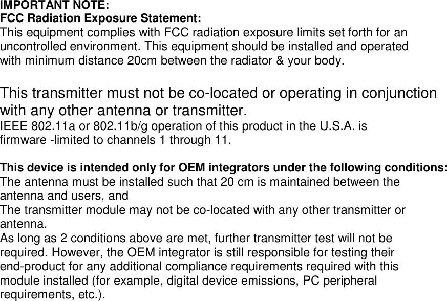   IMPORTANT NOTE: FCC Radiation Exposure Statement: This equipment complies with FCC radiation exposure limits set forth for an uncontrolled environment. This equipment should be installed and operated with minimum distance 20cm between the radiator &amp; your body.  This transmitter must not be co-located or operating in conjunction with any other antenna or transmitter. IEEE 802.11a or 802.11b/g operation of this product in the U.S.A. is firmware -limited to channels 1 through 11.  This device is intended only for OEM integrators under the following conditions: The antenna must be installed such that 20 cm is maintained between the antenna and users, and The transmitter module may not be co-located with any other transmitter or antenna. As long as 2 conditions above are met, further transmitter test will not be required. However, the OEM integrator is still responsible for testing their end-product for any additional compliance requirements required with this module installed (for example, digital device emissions, PC peripheral requirements, etc.). 