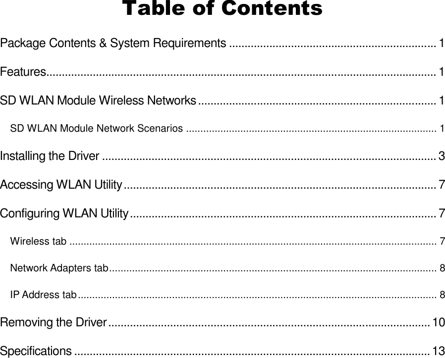 Table of Contents Package Contents &amp; System Requirements ...................................................................1 Features.............................................................................................................................. 1 SD WLAN Module Wireless Networks.............................................................................1 SD WLAN Module Network Scenarios ........................................................................................ 1 Installing the Driver ............................................................................................................3 Accessing WLAN Utility.....................................................................................................7 Configuring WLAN Utility...................................................................................................7 Wireless tab ................................................................................................................................. 7 Network Adapters tab................................................................................................................... 8 IP Address tab.............................................................................................................................. 8 Removing the Driver........................................................................................................10 Specifications ...................................................................................................................13  