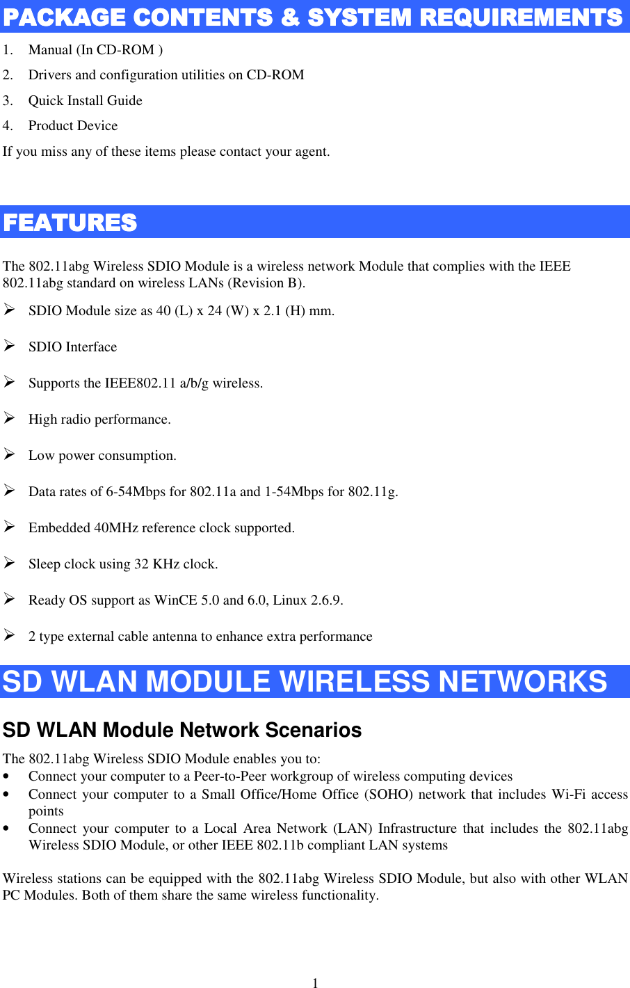   1 PACKAGE CONTENTS &amp; SPACKAGE CONTENTS &amp; SPACKAGE CONTENTS &amp; SPACKAGE CONTENTS &amp; SYSTEMYSTEMYSTEMYSTEM    REQUIREMENTSREQUIREMENTSREQUIREMENTSREQUIREMENTS    1. Manual (In CD-ROM ) 2. Drivers and configuration utilities on CD-ROM 3. Quick Install Guide 4. Product Device If you miss any of these items please contact your agent.  FFFFEATURESEATURESEATURESEATURES    The 802.11abg Wireless SDIO Module is a wireless network Module that complies with the IEEE 802.11abg standard on wireless LANs (Revision B).  SDIO Module size as 40 (L) x 24 (W) x 2.1 (H) mm.  SDIO Interface  Supports the IEEE802.11 a/b/g wireless.  High radio performance.  Low power consumption.  Data rates of 6-54Mbps for 802.11a and 1-54Mbps for 802.11g.  Embedded 40MHz reference clock supported.  Sleep clock using 32 KHz clock.  Ready OS support as WinCE 5.0 and 6.0, Linux 2.6.9.  2 type external cable antenna to enhance extra performance SD WLAN MODULE WIRELESS NETWORKS SD WLAN Module Network Scenarios The 802.11abg Wireless SDIO Module enables you to: • Connect your computer to a Peer-to-Peer workgroup of wireless computing devices • Connect your computer to a Small Office/Home Office (SOHO) network that includes Wi-Fi access points • Connect  your computer to  a Local  Area  Network  (LAN)  Infrastructure  that includes  the 802.11abg Wireless SDIO Module, or other IEEE 802.11b compliant LAN systems  Wireless stations can be equipped with the 802.11abg Wireless SDIO Module, but also with other WLAN PC Modules. Both of them share the same wireless functionality.   