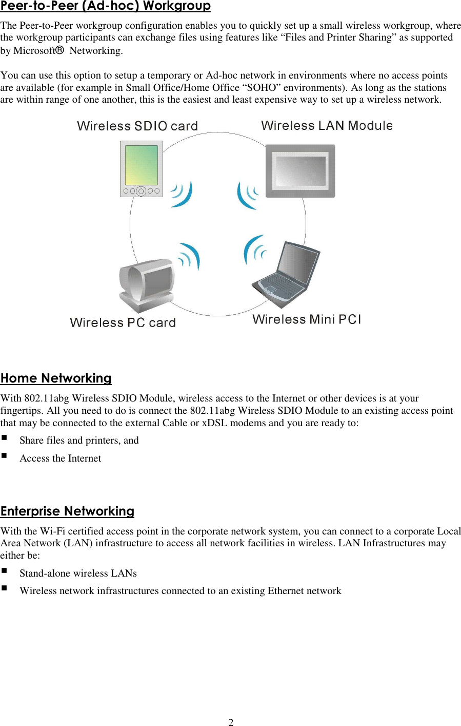   2 Peer-to-Peer (Ad-hoc) Workgroup The Peer-to-Peer workgroup configuration enables you to quickly set up a small wireless workgroup, where the workgroup participants can exchange files using features like “Files and Printer Sharing” as supported by Microsoft® Networking.    You can use this option to setup a temporary or Ad-hoc network in environments where no access points are available (for example in Small Office/Home Office “SOHO” environments). As long as the stations are within range of one another, this is the easiest and least expensive way to set up a wireless network.   Home Networking With 802.11abg Wireless SDIO Module, wireless access to the Internet or other devices is at your fingertips. All you need to do is connect the 802.11abg Wireless SDIO Module to an existing access point that may be connected to the external Cable or xDSL modems and you are ready to:    Share files and printers, and  Access the Internet   Enterprise Networking With the Wi-Fi certified access point in the corporate network system, you can connect to a corporate Local Area Network (LAN) infrastructure to access all network facilities in wireless. LAN Infrastructures may either be:    Stand-alone wireless LANs  Wireless network infrastructures connected to an existing Ethernet network 