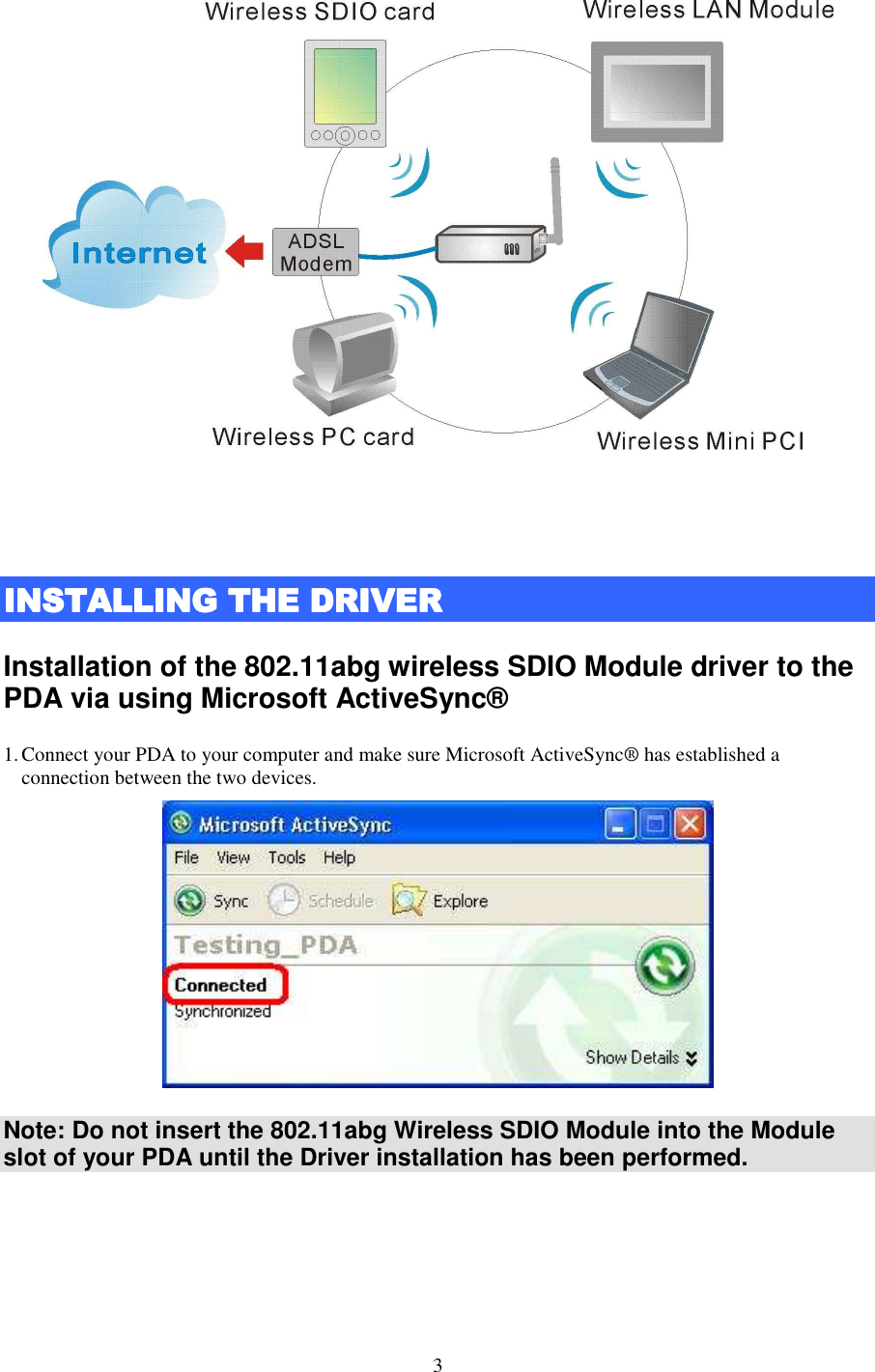   3    INSTALLING THE DRIVEINSTALLING THE DRIVEINSTALLING THE DRIVEINSTALLING THE DRIVERRRR    Installation of the 802.11abg wireless SDIO Module driver to the PDA via using Microsoft ActiveSync®   1. Connect your PDA to your computer and make sure Microsoft ActiveSync® has established a connection between the two devices.  Note: Do not insert the 802.11abg Wireless SDIO Module into the Module slot of your PDA until the Driver installation has been performed.     