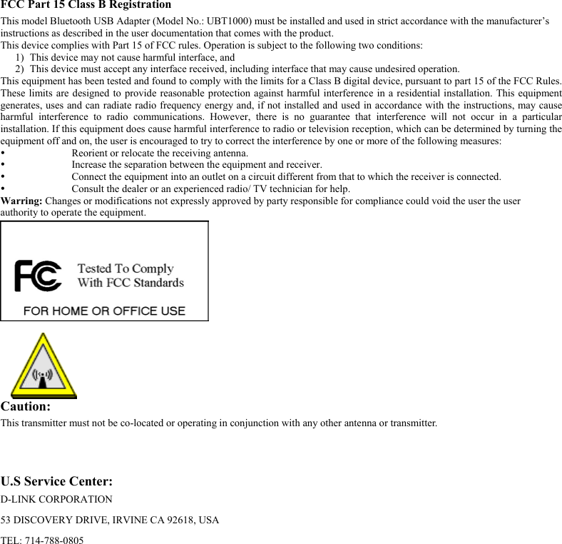  FCC Part 15 Class B Registration This model Bluetooth USB Adapter (Model No.: UBT1000) must be installed and used in strict accordance with the manufacturer’s  instructions as described in the user documentation that comes with the product.  This device complies with Part 15 of FCC rules. Operation is subject to the following two conditions: 1)  This device may not cause harmful interface, and 2)  This device must accept any interface received, including interface that may cause undesired operation. This equipment has been tested and found to comply with the limits for a Class B digital device, pursuant to part 15 of the FCC Rules. These limits are designed to provide reasonable protection against harmful interference in a residential installation. This equipment generates, uses and can radiate radio frequency energy and, if not installed and used in accordance with the instructions, may cause harmful interference to radio communications. However, there is no guarantee that interference will not occur in a particular installation. If this equipment does cause harmful interference to radio or television reception, which can be determined by turning the equipment off and on, the user is encouraged to try to correct the interference by one or more of the following measures:   Reorient or relocate the receiving antenna.   Increase the separation between the equipment and receiver.   Connect the equipment into an outlet on a circuit different from that to which the receiver is connected.   Consult the dealer or an experienced radio/ TV technician for help. Warring: Changes or modifications not expressly approved by party responsible for compliance could void the user the user  authority to operate the equipment.    Caution:   This transmitter must not be co-located or operating in conjunction with any other antenna or transmitter.    U.S Service Center: D-LINK CORPORATION  53 DISCOVERY DRIVE, IRVINE CA 92618, USA TEL: 714-788-0805 