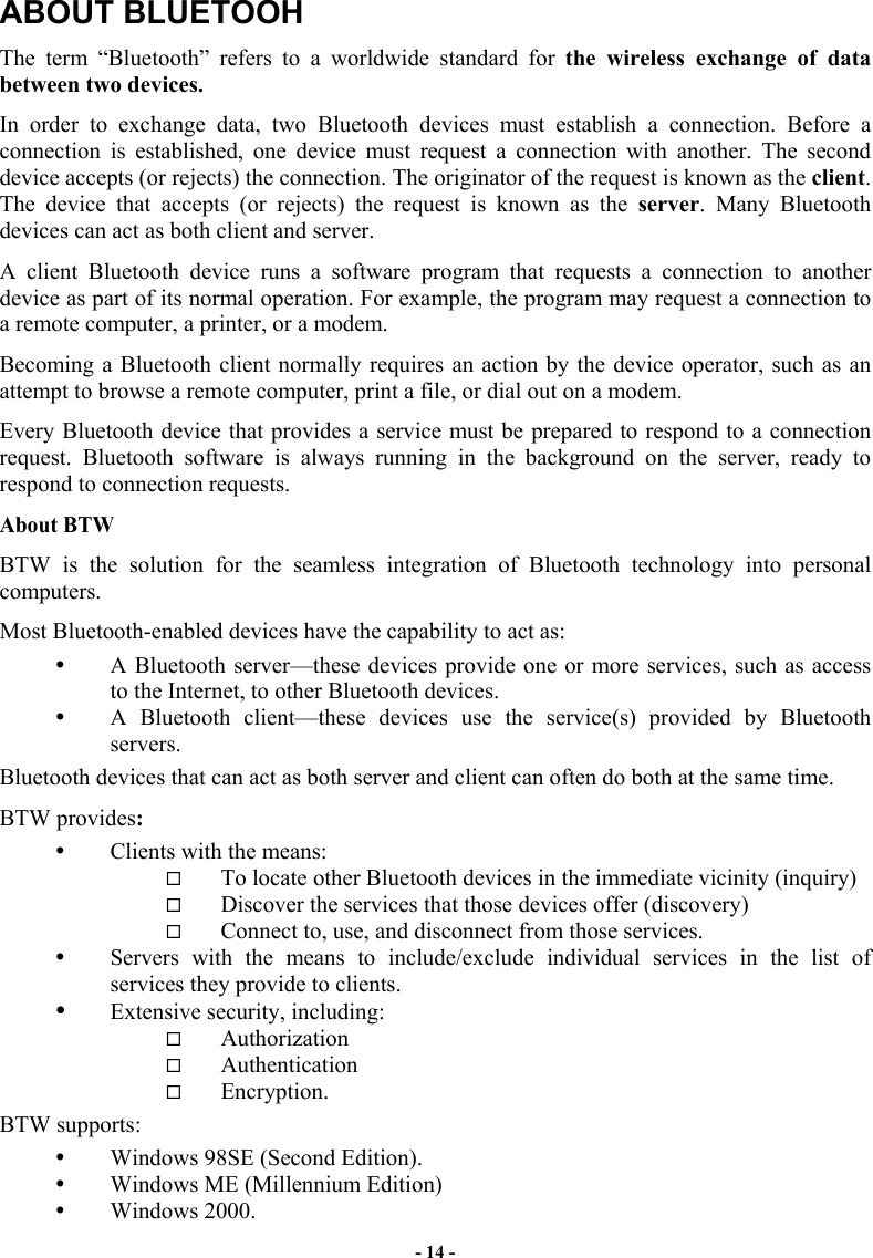 - 14 - ABOUT BLUETOOH The term “Bluetooth” refers to a worldwide standard for the wireless exchange of data between two devices.  In order to exchange data, two Bluetooth devices must establish a connection. Before a connection is established, one device must request a connection with another. The second device accepts (or rejects) the connection. The originator of the request is known as the client. The device that accepts (or rejects) the request is known as the server. Many Bluetooth devices can act as both client and server.  A client Bluetooth device runs a software program that requests a connection to another device as part of its normal operation. For example, the program may request a connection to a remote computer, a printer, or a modem. Becoming a Bluetooth client normally requires an action by the device operator, such as an attempt to browse a remote computer, print a file, or dial out on a modem.  Every Bluetooth device that provides a service must be prepared to respond to a connection request. Bluetooth software is always running in the background on the server, ready to respond to connection requests. About BTW BTW is the solution for the seamless integration of Bluetooth technology into personal computers. Most Bluetooth-enabled devices have the capability to act as:   A Bluetooth server—these devices provide one or more services, such as access to the Internet, to other Bluetooth devices.   A Bluetooth client—these devices use the service(s) provided by Bluetooth servers. Bluetooth devices that can act as both server and client can often do both at the same time. BTW provides:   Clients with the means:   To locate other Bluetooth devices in the immediate vicinity (inquiry)   Discover the services that those devices offer (discovery)   Connect to, use, and disconnect from those services.   Servers with the means to include/exclude individual services in the list of services they provide to clients.   Extensive security, including:   Authorization   Authentication   Encryption. BTW supports:   Windows 98SE (Second Edition).   Windows ME (Millennium Edition)   Windows 2000. 