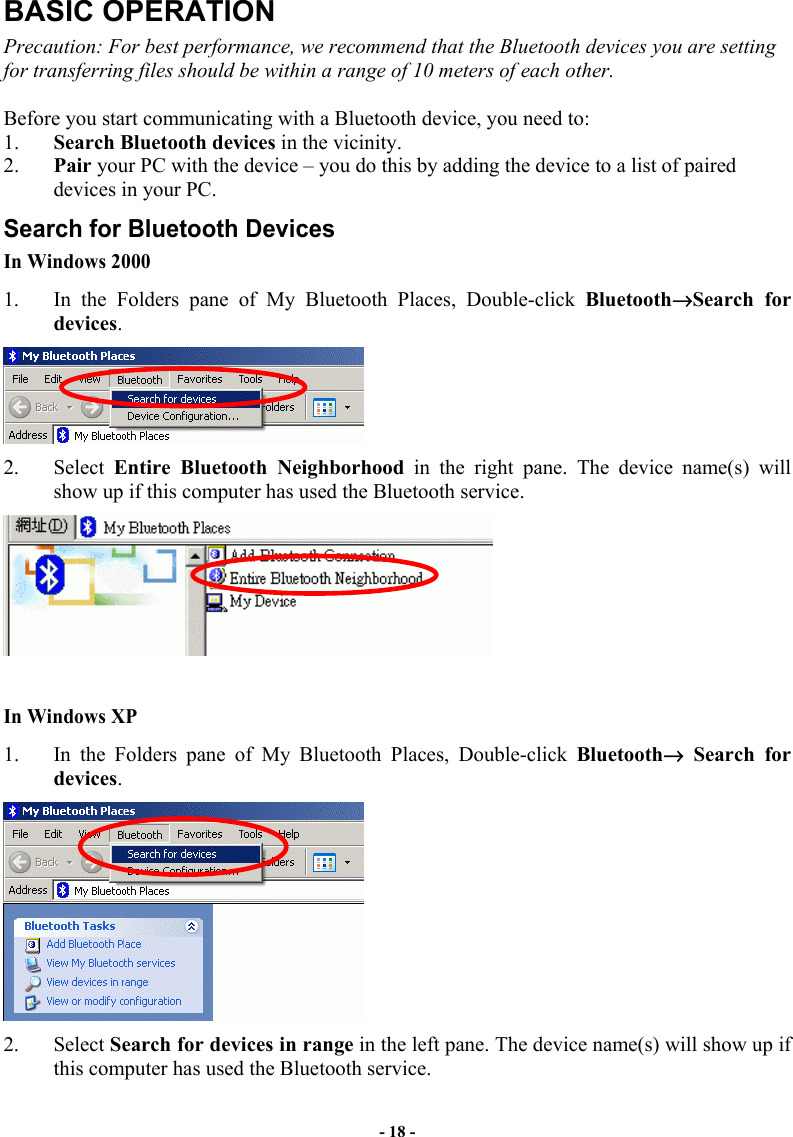 - 18 - BASIC OPERATION Precaution: For best performance, we recommend that the Bluetooth devices you are setting for transferring files should be within a range of 10 meters of each other.  Before you start communicating with a Bluetooth device, you need to:  1.  Search Bluetooth devices in the vicinity.  2.  Pair your PC with the device – you do this by adding the device to a list of paired devices in your PC. Search for Bluetooth Devices In Windows 2000 1.  In the Folders pane of My Bluetooth Places, Double-click Bluetooth→Search for devices.   2. Select Entire Bluetooth Neighborhood in the right pane. The device name(s) will show up if this computer has used the Bluetooth service.    In Windows XP 1.  In the Folders pane of My Bluetooth Places, Double-click Bluetooth→ Search for devices.   2. Select Search for devices in range in the left pane. The device name(s) will show up if this computer has used the Bluetooth service.  