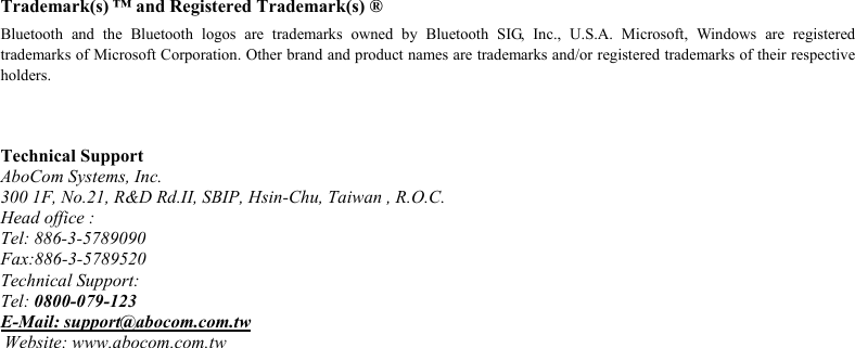  Trademark(s) ™ and Registered Trademark(s) ® Bluetooth and the Bluetooth logos are trademarks owned by Bluetooth SIG, Inc., U.S.A. Microsoft, Windows are registered trademarks of Microsoft Corporation. Other brand and product names are trademarks and/or registered trademarks of their respective holders.    Technical Support AboCom Systems, Inc. 300 1F, No.21, R&amp;D Rd.II, SBIP, Hsin-Chu, Taiwan , R.O.C. Head office : Tel: 886-3-5789090 Fax:886-3-5789520 Technical Support: Tel: 0800-079-123  E-Mail: support@abocom.com.tw  Website: www.abocom.com.tw 
