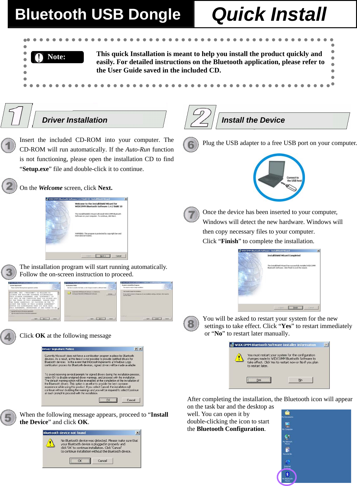 Bluetooth USB Dongle Quick Install               This quick Installation is meant to help you install the product quickly and easily. For detailed instructions on the Bluetooth application, please refer to the User Guide saved in the included CD.                Insert the included CD-ROM into your computer. The CD-ROM will run automatically. If the Auto-Run function is not functioning, please open the installation CD to find “Setup.exe” file and double-click it to continue.  1. On the Welcome screen, click Next.  The installation program will start running automatically. Follow the on-screen instruction to proceed.    Click OK at the following message  When the following message appears, proceed to “Install the Device” and click OK.          Note:                  Insert the USB Adapter.  Driver Installation   Install the Device  Plug the USB adapter to a free USB port on your computer.  Once the device has been inserted to your computer, Windows will detect the new hardware. Windows will then copy necessary files to your computer.   Click “Finish” to complete the installation.        You will be asked to restart your system for the new settings to take effect. Click “Yes” to restart immediately or “No” to restart later manually.    After completing the installation, the Bluetooth icon will appear on the task bar and the desktop as well. You can open it by double-clicking the icon to start the Bluetooth Configuration.       