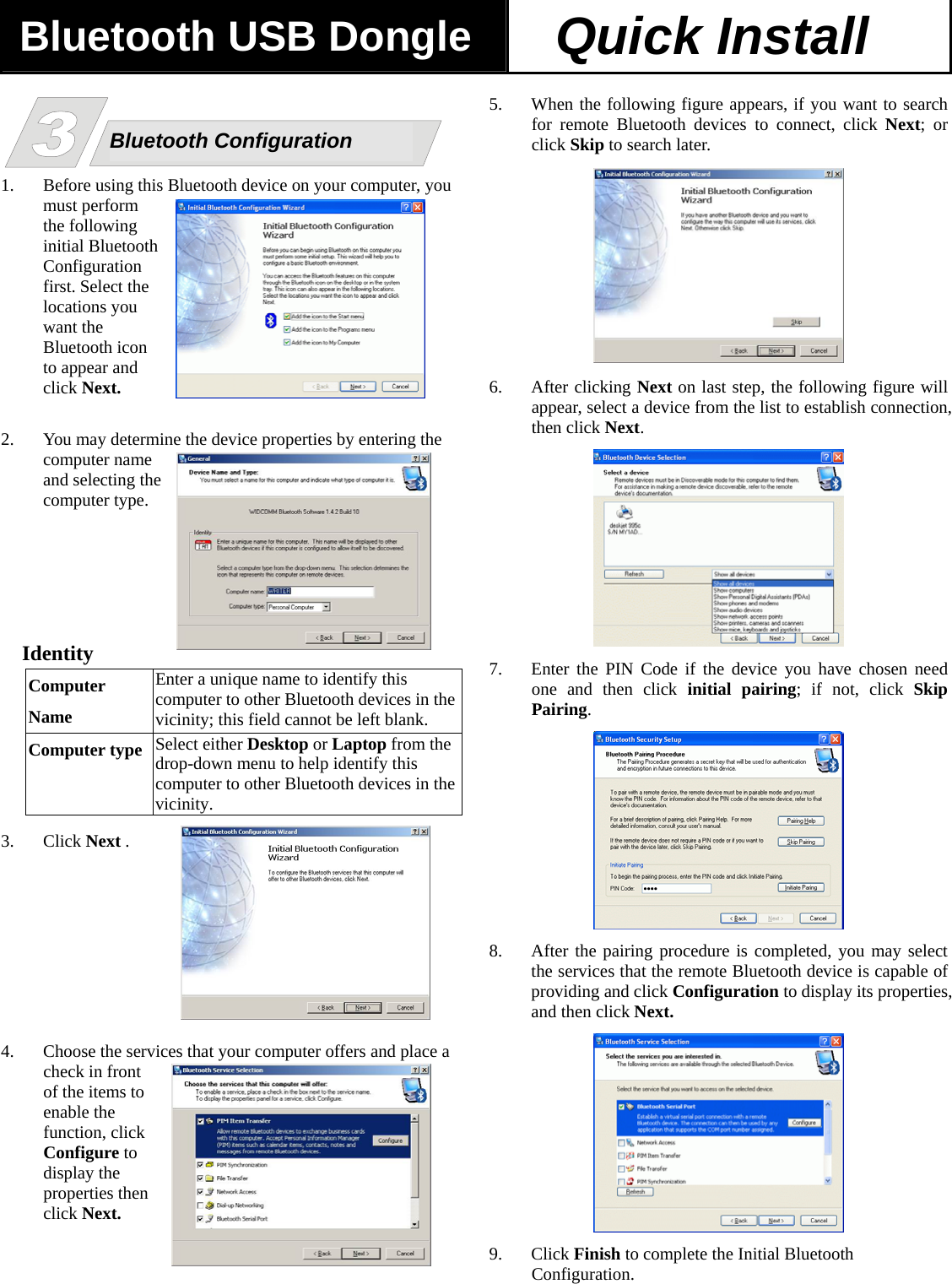 Bluetooth USB Dongle Quick Install  he .  dentity  Enter a unique name to identify this  n the     1. Before using this Bluetooth device on your computer, you must perform the following initial Bluetooth Configuration first. Select the locations you want the Bluetooth icon to appear and click Next.  2. You may determine the device properties by entering the computer name and selecting tcomputer type   IComputerName  computer to other Bluetooth devices ivicinity; this field cannot be left blank. Computer type  e  the Select either Desktop or Laptop from thdrop-down menu to help identify this computer to other Bluetooth devices invicinity. 3. Click Next . 4. Choose the services that your computer offers and place a ick en       check in front of the items to enable the function, clConfigure to display the properties thclick Next.   5. When the following figure appears, if you want to search for remote Bluetooth devices to connect, click Next; or click Skip to search later. Bluetooth Configuration  6. After clicking Next on last step, the following figure will appear, select a device from the list to establish connection, then click Next.  7. Enter the PIN Code if the device you have chosen need one and then click initial pairing; if not, click Skip Pairing.   8. After the pairing procedure is completed, you may select the services that the remote Bluetooth device is capable of providing and click Configuration to display its properties, and then click Next.  9. Click Finish to complete the Initial Bluetooth Configuration.  