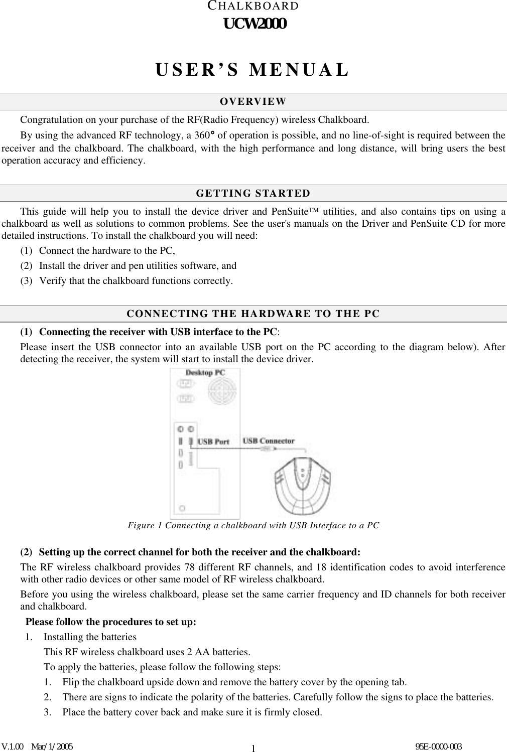 CHALKBOARD UCW2000  V.1.00  Mar/1/2005                                                                                  95E-0000-003 1USER’S MENUAL  OVERVIEW Congratulation on your purchase of the RF(Radio Frequency) wireless Chalkboard. By using the advanced RF technology, a 360° of operation is possible, and no line-of-sight is required between the receiver and the chalkboard. The chalkboard, with the high performance and long distance, will bring users the best operation accuracy and efficiency.  GETTING STARTED This guide will help you to install the device driver and PenSuite™ utilities, and also contains tips on using a chalkboard as well as solutions to common problems. See the user&apos;s manuals on the Driver and PenSuite CD for more detailed instructions. To install the chalkboard you will need: (1)  Connect the hardware to the PC,   (2)  Install the driver and pen utilities software, and (3)  Verify that the chalkboard functions correctly.  CONNECTING THE HARDWARE TO THE PC (1)  Connecting the receiver with USB interface to the PC:  Please insert the USB connector into an available USB port on the PC according to the diagram below). After detecting the receiver, the system will start to install the device driver.               Figure 1 Connecting a chalkboard with USB Interface to a PC  (2)  Setting up the correct channel for both the receiver and the chalkboard:   The RF wireless chalkboard provides 78 different RF channels, and 18 identification codes to avoid interference with other radio devices or other same model of RF wireless chalkboard. Before you using the wireless chalkboard, please set the same carrier frequency and ID channels for both receiver and chalkboard.  Please follow the procedures to set up: 1. Installing the batteries    This RF wireless chalkboard uses 2 AA batteries. To apply the batteries, please follow the following steps: 1.  Flip the chalkboard upside down and remove the battery cover by the opening tab. 2.  There are signs to indicate the polarity of the batteries. Carefully follow the signs to place the batteries. 3.  Place the battery cover back and make sure it is firmly closed.  