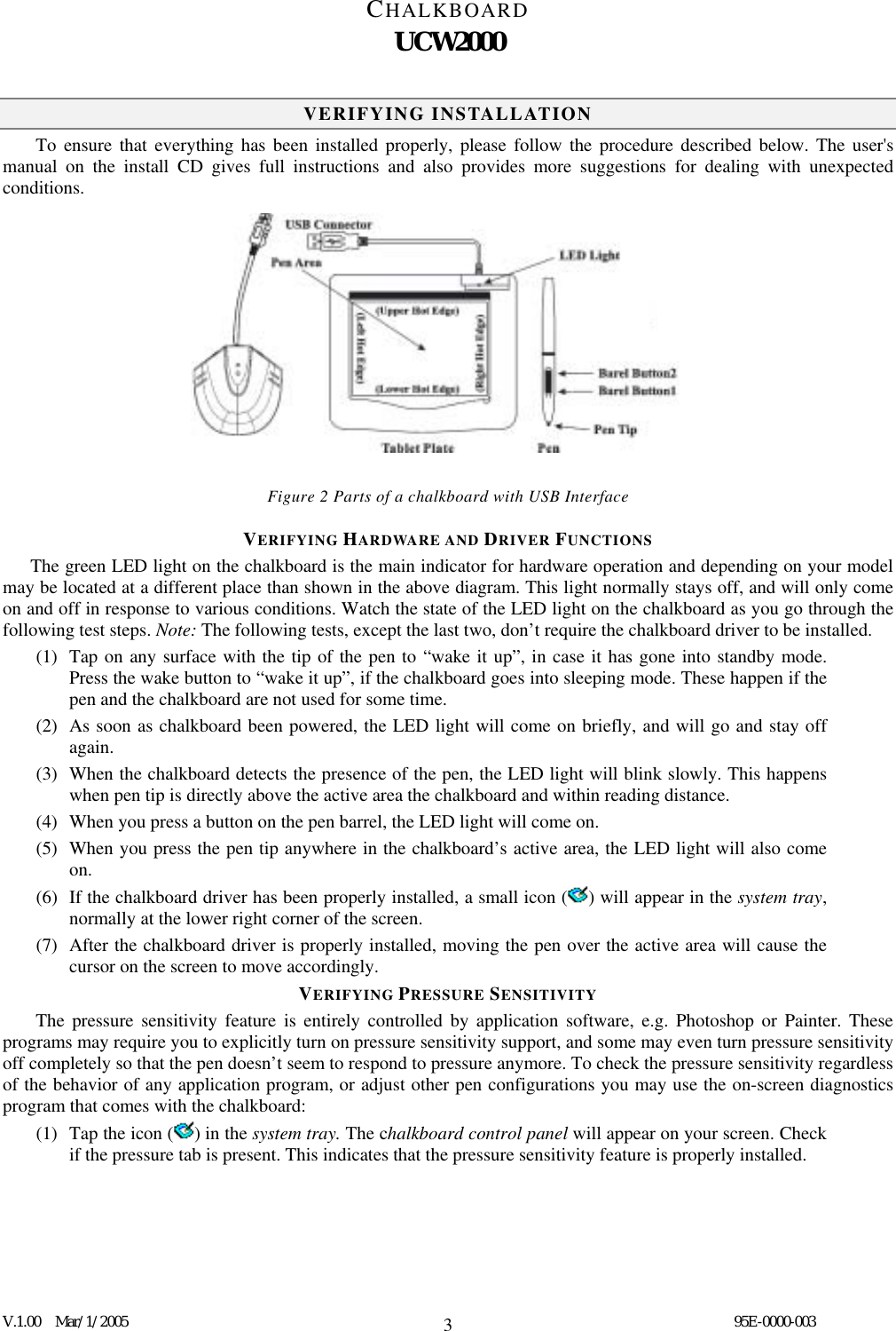 CHALKBOARD UCW2000  V.1.00  Mar/1/2005                                                                                  95E-0000-003 3VERIFYING INSTALLATION To ensure that everything has been installed properly, please follow the procedure described below. The user&apos;s manual on the install CD gives full instructions and also provides more suggestions for dealing with unexpected conditions.              Figure 2 Parts of a chalkboard with USB Interface VERIFYING HARDWARE AND DRIVER FUNCTIONS       The green LED light on the chalkboard is the main indicator for hardware operation and depending on your model may be located at a different place than shown in the above diagram. This light normally stays off, and will only come on and off in response to various conditions. Watch the state of the LED light on the chalkboard as you go through the following test steps. Note: The following tests, except the last two, don’t require the chalkboard driver to be installed. (1)  Tap on any surface with the tip of the pen to “wake it up”, in case it has gone into standby mode. Press the wake button to “wake it up”, if the chalkboard goes into sleeping mode. These happen if the pen and the chalkboard are not used for some time. (2)  As soon as chalkboard been powered, the LED light will come on briefly, and will go and stay off again. (3)  When the chalkboard detects the presence of the pen, the LED light will blink slowly. This happens when pen tip is directly above the active area the chalkboard and within reading distance. (4)  When you press a button on the pen barrel, the LED light will come on. (5)  When you press the pen tip anywhere in the chalkboard’s active area, the LED light will also come on. (6)  If the chalkboard driver has been properly installed, a small icon ( ) will appear in the system tray, normally at the lower right corner of the screen. (7)  After the chalkboard driver is properly installed, moving the pen over the active area will cause the cursor on the screen to move accordingly. VERIFYING PRESSURE SENSITIVITY The pressure sensitivity feature is entirely controlled by application software, e.g. Photoshop or Painter. These programs may require you to explicitly turn on pressure sensitivity support, and some may even turn pressure sensitivity off completely so that the pen doesn’t seem to respond to pressure anymore. To check the pressure sensitivity regardless of the behavior of any application program, or adjust other pen configurations you may use the on-screen diagnostics program that comes with the chalkboard: (1)  Tap the icon ( ) in the system tray. The chalkboard control panel will appear on your screen. Check if the pressure tab is present. This indicates that the pressure sensitivity feature is properly installed. 