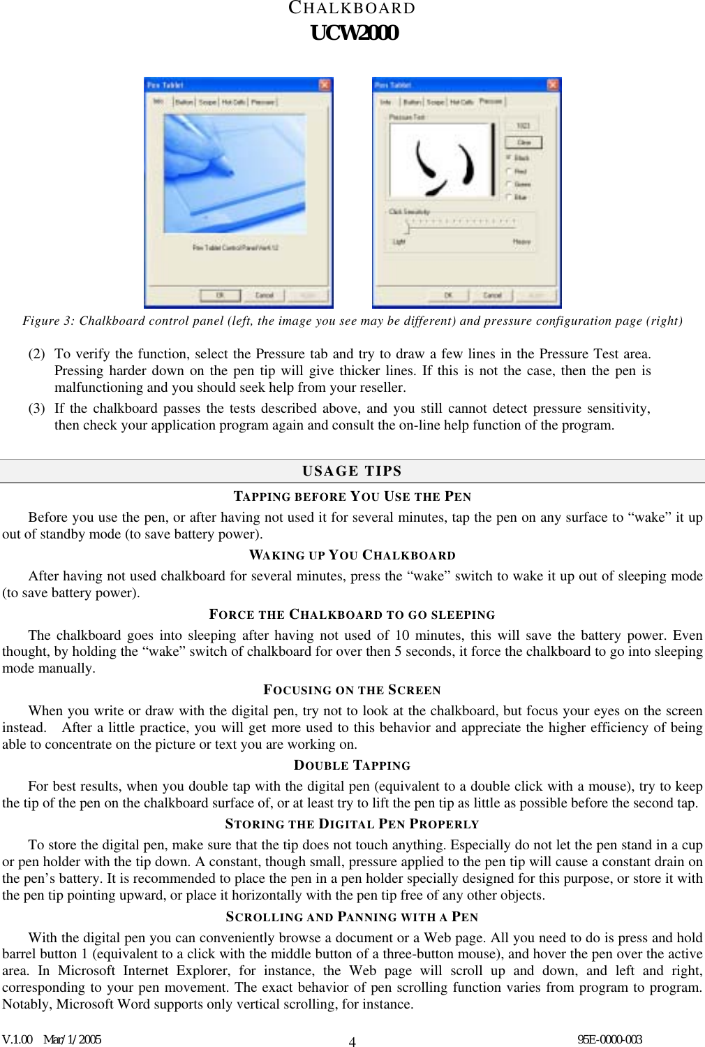 CHALKBOARD UCW2000  V.1.00  Mar/1/2005                                                                                  95E-0000-003 4       Figure 3: Chalkboard control panel (left, the image you see may be different) and pressure configuration page (right) (2)  To verify the function, select the Pressure tab and try to draw a few lines in the Pressure Test area.   Pressing harder down on the pen tip will give thicker lines. If this is not the case, then the pen is malfunctioning and you should seek help from your reseller. (3)  If the chalkboard passes the tests described above, and you still cannot detect pressure sensitivity, then check your application program again and consult the on-line help function of the program.  USAGE TIPS TAPPING BEFORE YOU USE THE PEN Before you use the pen, or after having not used it for several minutes, tap the pen on any surface to “wake” it up out of standby mode (to save battery power).   WAKING UP YOU CHALKBOARD After having not used chalkboard for several minutes, press the “wake” switch to wake it up out of sleeping mode (to save battery power).   FORCE THE CHALKBOARD TO GO SLEEPING The chalkboard goes into sleeping after having not used of 10 minutes, this will save the battery power. Even thought, by holding the “wake” switch of chalkboard for over then 5 seconds, it force the chalkboard to go into sleeping mode manually.   FOCUSING ON THE SCREEN When you write or draw with the digital pen, try not to look at the chalkboard, but focus your eyes on the screen instead.    After a little practice, you will get more used to this behavior and appreciate the higher efficiency of being able to concentrate on the picture or text you are working on. DOUBLE TAPPING For best results, when you double tap with the digital pen (equivalent to a double click with a mouse), try to keep the tip of the pen on the chalkboard surface of, or at least try to lift the pen tip as little as possible before the second tap. STORING THE DIGITAL PEN PROPERLY To store the digital pen, make sure that the tip does not touch anything. Especially do not let the pen stand in a cup or pen holder with the tip down. A constant, though small, pressure applied to the pen tip will cause a constant drain on the pen’s battery. It is recommended to place the pen in a pen holder specially designed for this purpose, or store it with the pen tip pointing upward, or place it horizontally with the pen tip free of any other objects. SCROLLING AND PANNING WITH A PEN With the digital pen you can conveniently browse a document or a Web page. All you need to do is press and hold barrel button 1 (equivalent to a click with the middle button of a three-button mouse), and hover the pen over the active area. In Microsoft Internet Explorer, for instance, the Web page will scroll up and down, and left and right, corresponding to your pen movement. The exact behavior of pen scrolling function varies from program to program.   Notably, Microsoft Word supports only vertical scrolling, for instance. 