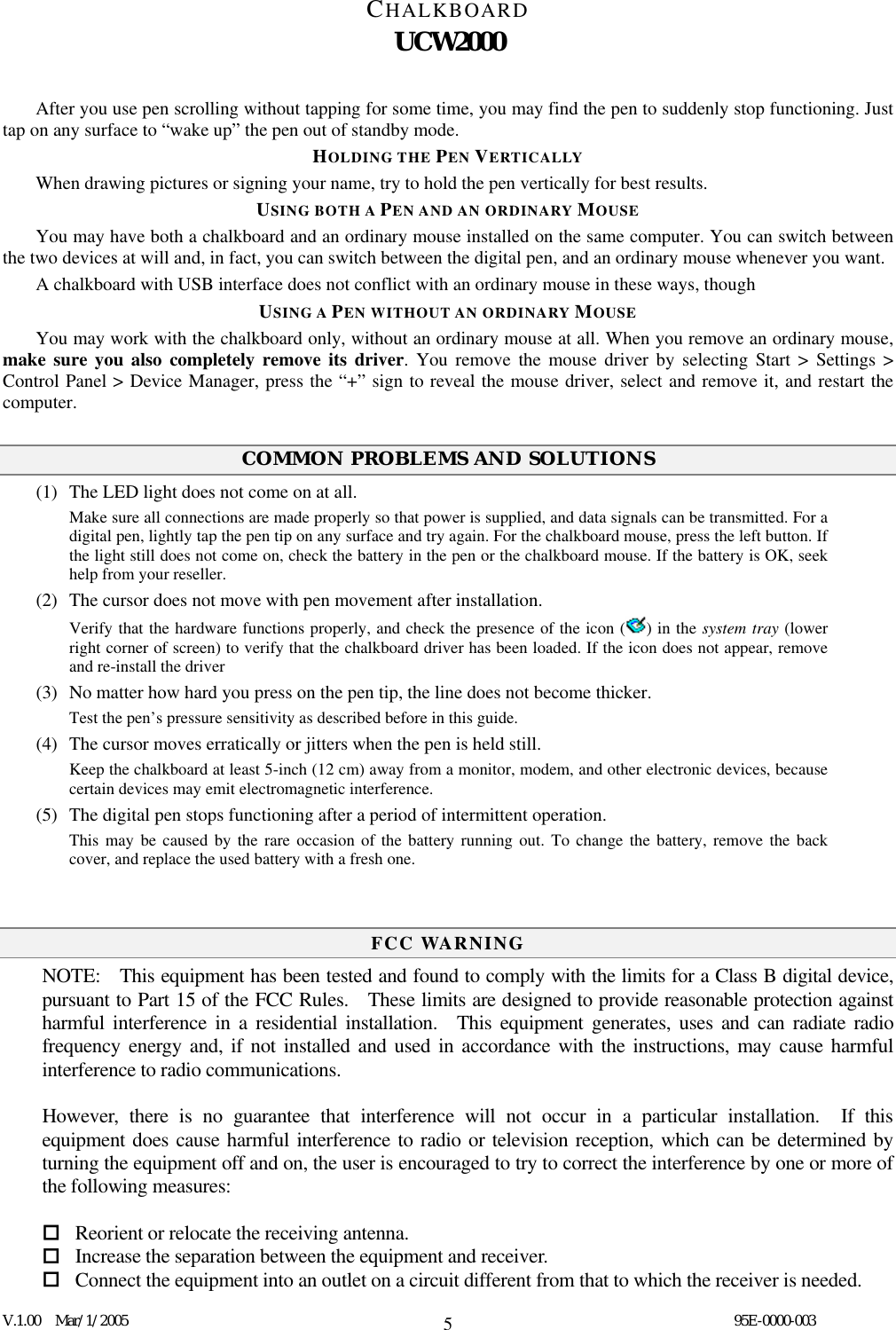 CHALKBOARD UCW2000  V.1.00  Mar/1/2005                                                                                  95E-0000-003 5After you use pen scrolling without tapping for some time, you may find the pen to suddenly stop functioning. Just tap on any surface to “wake up” the pen out of standby mode. HOLDING THE PEN VERTICALLY When drawing pictures or signing your name, try to hold the pen vertically for best results. USING BOTH A PEN AND AN ORDINARY MOUSE You may have both a chalkboard and an ordinary mouse installed on the same computer. You can switch between the two devices at will and, in fact, you can switch between the digital pen, and an ordinary mouse whenever you want.   A chalkboard with USB interface does not conflict with an ordinary mouse in these ways, though USING A PEN WITHOUT AN ORDINARY MOUSE You may work with the chalkboard only, without an ordinary mouse at all. When you remove an ordinary mouse, make sure you also completely remove its driver. You remove the mouse driver by selecting Start &gt; Settings &gt; Control Panel &gt; Device Manager, press the “+” sign to reveal the mouse driver, select and remove it, and restart the computer.  COMMON PROBLEMS AND SOLUTIONS (1)  The LED light does not come on at all. Make sure all connections are made properly so that power is supplied, and data signals can be transmitted. For a digital pen, lightly tap the pen tip on any surface and try again. For the chalkboard mouse, press the left button. If the light still does not come on, check the battery in the pen or the chalkboard mouse. If the battery is OK, seek help from your reseller. (2)  The cursor does not move with pen movement after installation. Verify that the hardware functions properly, and check the presence of the icon ( ) in the system tray (lower right corner of screen) to verify that the chalkboard driver has been loaded. If the icon does not appear, remove and re-install the driver (3)  No matter how hard you press on the pen tip, the line does not become thicker. Test the pen’s pressure sensitivity as described before in this guide.     (4)  The cursor moves erratically or jitters when the pen is held still. Keep the chalkboard at least 5-inch (12 cm) away from a monitor, modem, and other electronic devices, because certain devices may emit electromagnetic interference.   (5)  The digital pen stops functioning after a period of intermittent operation. This may be caused by the rare occasion of the battery running out. To change the battery, remove the back cover, and replace the used battery with a fresh one.     FCC WARNING NOTE:    This equipment has been tested and found to comply with the limits for a Class B digital device, pursuant to Part 15 of the FCC Rules.    These limits are designed to provide reasonable protection against harmful interference in a residential installation.  This equipment generates, uses and can radiate radio frequency energy and, if not installed and used in accordance with the instructions, may cause harmful interference to radio communications.  However, there is no guarantee that interference will not occur in a particular installation.  If this equipment does cause harmful interference to radio or television reception, which can be determined by turning the equipment off and on, the user is encouraged to try to correct the interference by one or more of the following measures:   Reorient or relocate the receiving antenna.  Increase the separation between the equipment and receiver.  Connect the equipment into an outlet on a circuit different from that to which the receiver is needed. 