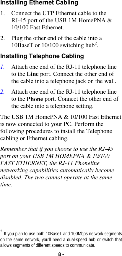 8 -Installing Ethernet Cabling1. Connect the UTP Ethernet cable to theRJ-45 port of the USB 1M HomePNA &amp;10/100 Fast Ethernet.2. Plug the other end of the cable into a10BaseT or 10/100 switching hub2.Installing Telephone Cabling1. Attach one end of the RJ-11 telephone lineto the Line port. Connect the other end ofthe cable into a telephone jack on the wall.2. Attach one end of the RJ-11 telephone lineto the Phone port. Connect the other end ofthe cable into a telephone setting.The USB 1M HomePNA &amp; 10/100 Fast Ethernetis now connected to your PC. Perform thefollowing procedures to install the Telephonecabling or Ethernet cabling.Remember that if you choose to use the RJ-45port on your USB 1M HOMEPNA &amp; 10/100FAST ETHERNET, the RJ-11 Phonelinenetworking capabilities automatically becomedisabled. The two cannot operate at the sametime.                                                          2 If you plan to use both 10BaseT and 100Mbps network segmentson the same network, you&apos;ll need a dual-speed hub or switch thatallows segments of different speeds to communicate.