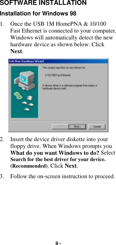 9 -SOFTWARE INSTALLATIONInstallation for Windows 981. Once the USB 1M HomePNA &amp; 10/100Fast Ethernet is connected to your computer,Windows will automatically detect the newhardware device as shown below. ClickNext.2. Insert the device driver diskette into yourfloppy drive. When Windows prompts youWhat do you want Windows to do? SelectSearch for the best driver for your device.(Recommended). Click Next.3. Follow the on-screen instruction to proceed.