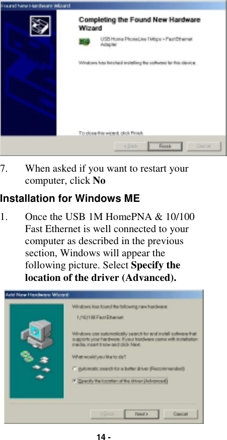14 -7. When asked if you want to restart yourcomputer, click NoInstallation for Windows ME1. Once the USB 1M HomePNA &amp; 10/100Fast Ethernet is well connected to yourcomputer as described in the previoussection, Windows will appear thefollowing picture. Select Specify thelocation of the driver (Advanced).