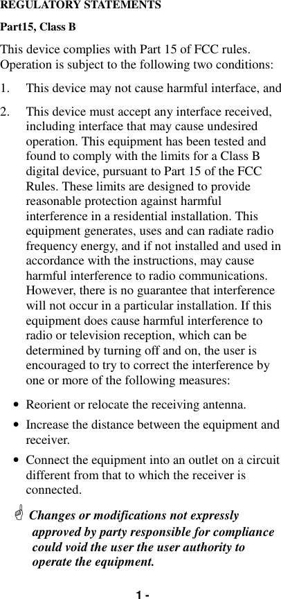 1 -REGULATORY STATEMENTSPart15, Class BThis device complies with Part 15 of FCC rules.Operation is subject to the following two conditions:1. This device may not cause harmful interface, and2. This device must accept any interface received,including interface that may cause undesiredoperation. This equipment has been tested andfound to comply with the limits for a Class Bdigital device, pursuant to Part 15 of the FCCRules. These limits are designed to providereasonable protection against harmfulinterference in a residential installation. Thisequipment generates, uses and can radiate radiofrequency energy, and if not installed and used inaccordance with the instructions, may causeharmful interference to radio communications.However, there is no guarantee that interferencewill not occur in a particular installation. If thisequipment does cause harmful interference toradio or television reception, which can bedetermined by turning off and on, the user isencouraged to try to correct the interference byone or more of the following measures:• Reorient or relocate the receiving antenna.• Increase the distance between the equipment andreceiver.• Connect the equipment into an outlet on a circuitdifferent from that to which the receiver isconnected.! Changes or modifications not expresslyapproved by party responsible for compliancecould void the user the user authority tooperate the equipment.