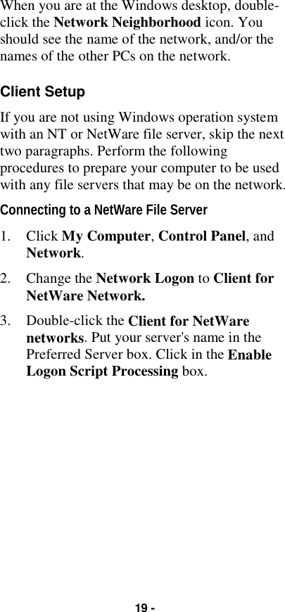 19 -When you are at the Windows desktop, double-click the Network Neighborhood icon. Youshould see the name of the network, and/or thenames of the other PCs on the network.Client SetupIf you are not using Windows operation systemwith an NT or NetWare file server, skip the nexttwo paragraphs. Perform the followingprocedures to prepare your computer to be usedwith any file servers that may be on the network.Connecting to a NetWare File Server1. Click My Computer, Control Panel, andNetwork.2. Change the Network Logon to Client forNetWare Network.3. Double-click the Client for NetWarenetworks. Put your server&apos;s name in thePreferred Server box. Click in the EnableLogon Script Processing box.