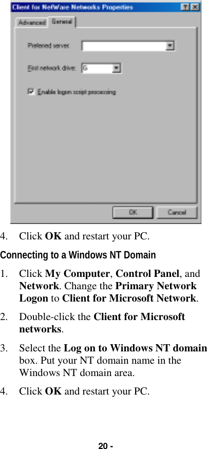 20 -4. Click OK and restart your PC.Connecting to a Windows NT Domain1. Click My Computer, Control Panel, andNetwork. Change the Primary NetworkLogon to Client for Microsoft Network.2. Double-click the Client for Microsoftnetworks.3. Select the Log on to Windows NT domainbox. Put your NT domain name in theWindows NT domain area.4. Click OK and restart your PC.