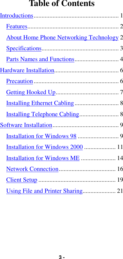 3 -Table of ContentsIntroductions...................................................... 1Features.......................................................... 2About Home Phone Networking Technology 2Specifications................................................. 3Parts Names and Functions............................ 4Hardware Installation......................................... 6Precaution...................................................... 6Getting Hooked Up........................................ 7Installing Ethernet Cabling............................ 8Installing Telephone Cabling......................... 8Software Installation.......................................... 9Installation for Windows 98 .......................... 9Installation for Windows 2000 .................... 11Installation for Windows ME ...................... 14Network Connection.................................... 16Client Setup ................................................. 19Using File and Printer Sharing..................... 21