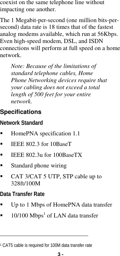 3 -coexist on the same telephone line withoutimpacting one another.The 1 Megabit-per-second (one million bits-per-second) data rate is 18 times that of the fastestanalog modems available, which run at 56Kbps.Even high-speed modem, DSL, and ISDNconnections will perform at full speed on a homenetwork.Note: Because of the limitations ofstandard telephone cables, HomePhone Networking devices require thatyour cabling does not exceed a totallength of 500 feet for your entirenetwork.SpecificationsNetwork Standard&quot; HomePNA specification 1.1&quot; IEEE 802.3 for 10BaseT&quot; IEEE 802.3u for 100BaseTX&quot; Standard phone wiring&quot; CAT 3/CAT 5 UTP, STP cable up to328ft/100MData Transfer Rate&quot; Up to 1 Mbps of HomePNA data transfer&quot; 10/100 Mbps1 of LAN data transfer                                                          1 CAT5 cable is required for 100M data transfer rate
