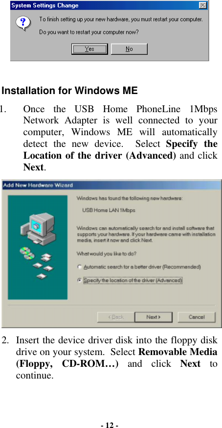   Installation for Windows ME 1.  Once the USB Home PhoneLine 1Mbps Network Adapter is well connected to your computer, Windows ME will automatically detect the new device.  Select Specify the Location of the driver (Advanced) and click Next.  2.  Insert the device driver disk into the floppy disk drive on your system.  Select Removable Media (Floppy, CD-ROM…) and click Next to continue. - 12 - 