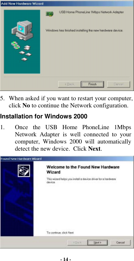  5.  When asked if you want to restart your computer, click No to continue the Network configuration. Installation for Windows 2000 1.  Once the USB Home PhoneLine 1Mbps Network Adapter is well connected to your computer, Windows 2000 will automatically detect the new device.  Click Next.  - 14 - 